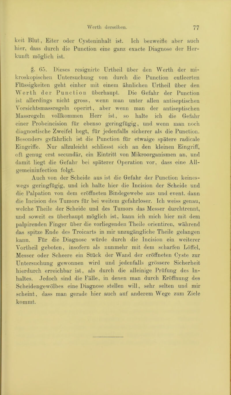 keit Blut, Eiter oder Cysteninhalt ist. Ich bezweifle aber auch hier, dass durch die Punction eine ganz exacte Diagnose der Her- kunft möglich ist. §. 65. Dieses resignirte Urtheil über den Werth der mi- kroskopischen Untersuchung von durch die Punction entleerten Flüssigkeiten geht einher mit einem ähnlichen Urtheil über den Werth der Punction überhaupt. Die Gefahr der Punction ist allerdings nicht gross, wenn man unter allen antiseptischen Vorsichtsmassregeln operirt, aber wenn man der antiseptischen Massregeln vollkommen Herr ist, so halte ich die Gefahr einer Probeincision für ebenso geringfügig, und wenn man noch diagnostische Zweifel hegt, für jedenfalls sicherer als die Punction. Besonders gefährlich ist die Punction für etwaige spätere radicale Eingriffe. Nur allzuleicht schliesst sich an den kleinen Eingriff, oft genug erst secundär, ein Eintritt von Mikroorganismen an, und damit liegt die Gefahr bei späterer Operation vor, dass eine All- gemeininfection folgt. Auch von der Scheide aus ist die Gefahr der Punction keines- wegs geringfügig, und ich halte hier die Incision der Scheide und die Palpation von dem eröffneten Bindegewebe aus und event. dann die Incision des Tumors für bei weitem gefahrloser. Ich weiss genau, welche Theile der Scheide und des Tumors das Messer durchtrennt, und soweit es überhaupt möglich ist, kann ich mich hier mit dem palpirenden Finger über die vorliegenden Theile orientiren, während das spitze Ende des Troicarts in mir unzugängliche Theile gelangen kann. Für die Diagnose würde durch die Incision ein weiterer Vortheil geboten, insofern als nunmehr mit dem scharfen Löffel, Messer oder Scheere ein Stück der Wand der eröffneten Cyste zur Untersuchung gewonnen wird und jedenfalls grössere Sicherheit hierdurch erreichbar ist, als durch die alleinige Prüfung des In- haltes. Jedoch sind die Fälle, in denen man durch Eröffnung des Scheidengewölbes eine Diagnose stellen will, sehr selten und mir scheint, dass man gerade hier auch auf anderem Wege zum Ziele kommt.