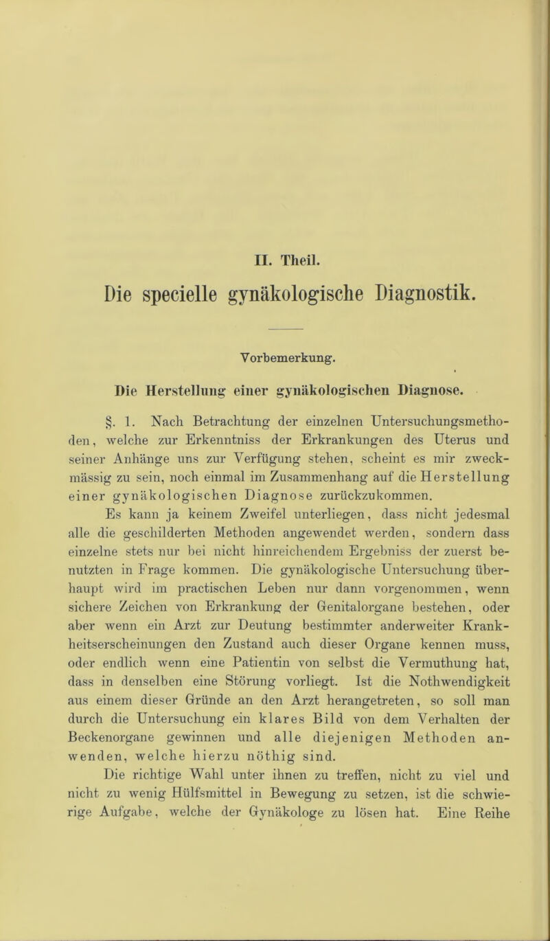 II. Theil. Die specielle gynäkologische Diagnostik. V orbemerkung. Die Herstellung einer gynäkologischen Diagnose. §. 1. Nach Betrachtung der einzelnen Untersuchungsmetho- den, welche zur Erkenntniss der Erkrankungen des Uterus und seiner Anhänge uns zur Verfügung stehen, scheint es mir zweck- mässig zu sein, noch einmal im Zusammenhang auf die Herstellung einer gynäkologischen Diagnose zurückzu kommen. Es kann ja keinem Zweifel unterliegen, dass nicht jedesmal alle die geschilderten Methoden angewendet werden, sondern dass einzelne stets nur hei nicht hinreichendem Ergebniss der zuerst be- nutzten in Frage kommen. Die gynäkologische Untersuchung über- haupt wird im practischen Leben nur dann vorgenommen, wenn sichere Zeichen von Erkrankung der Genitalorgane bestehen, oder aber wenn ein Arzt zur Deutung bestimmter anderweiter Krank- heitserscheinungen den Zustand auch dieser Organe kennen muss, oder endlich wenn eine Patientin von selbst die Vermuthung hat, dass in denselben eine Störung vorliegt. Ist die Nothwendigkeit aus einem dieser Gründe an den Arzt herangetreten, so soll man durch die Untersuchung ein klares Bild von dem Verhalten der Beckenorgane gewinnen und alle diejenigen Methoden an- wenden, welche hierzu nöthig sind. Die richtige Wahl unter ihnen zu treffen, nicht zu viel und nicht zu wenig Hülfsmittel in Bewegung zu setzen, ist die schwie- rige Aufgabe, welche der Gynäkologe zu lösen hat. Eine Reihe