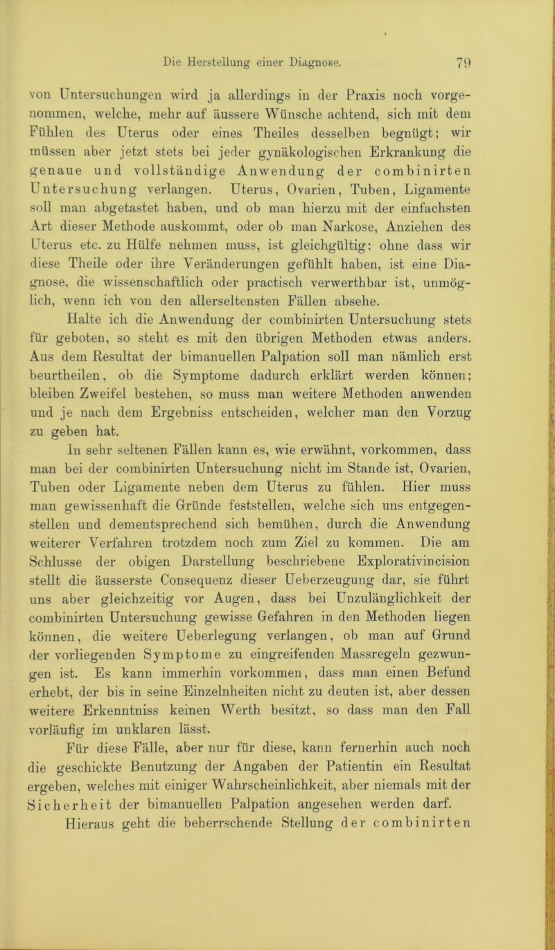 Die Herstellung einer Diagnose. 70 von Untersuchungen wird ja allerdings in der Praxis noch vorge- nommen, welche, mehr auf äussere Wünsche achtend, sich mit dem Fühlen des Uterus oder eines Theiles desselben begnügt; wir müssen aber jetzt stets bei jeder gynäkologischen Erkrankung die genaue und vollständige Anwendung der combinirten Untersuchung verlangen. Uterus, Ovarien, Tuben, Ligamente soll man abgetastet haben, und ob man hierzu mit der einfachsten Art dieser Methode auskommt, oder ob man Narkose, Anziehen des Uterus etc. zu Hülfe nehmen muss, ist gleichgültig: ohne dass wir diese Theile oder ihre Veränderungen gefühlt haben, ist eine Dia- gnose, die wissenschaftlich oder practisch verwerthbar ist, unmög- lich, wenn ich von den allerseltensten Fällen absehe. Halte ich die Anwendung der combinirten Untersuchung stets für geboten, so steht es mit den übrigen Methoden etwas anders. Aus dem Resultat der bimanuellen Palpation soll man nämlich erst beurtheilen, ob die Symptome dadurch erklärt werden können; bleiben Zweifel bestehen, so muss man weitere Methoden anwenden und je nach dem Ergebniss entscheiden, welcher man den Vorzug zu geben hat. In sehr seltenen Fällen kann es, wie erwähnt, Vorkommen, dass man bei der combinirten Untersuchung nicht im Stande ist, Ovarien, Tuben oder Ligamente neben dem Uterus zu fühlen. Hier muss man gewissenhaft die Gründe feststellen, welche sich uns entgegen- stellen und dementsprechend sich bemühen, durch die Anwendung weiterer Verfahren trotzdem noch zum Ziel zu kommen. Die am Schlüsse der obigen Darstellung beschriebene Explorativincision stellt die äusserste Consequenz dieser Ueberzeugung dar, sie führt uns aber gleichzeitig vor Augen, dass bei Unzulänglichkeit der combinirten Untersuchung gewisse Gefahren in den Methoden liegen können, die weitere Ueberlegung verlangen, ob man auf Grund der vorliegenden Symptome zu eingreifenden Massregeln gezwun- gen ist. Es kann immerhin Vorkommen, dass man einen Befund erhebt, der bis in seine Einzelnheiten nicht zu deuten ist, aber dessen weitere Erkenntniss keinen Werth besitzt, so dass man den Fall vorläufig im unklaren lässt. Für diese Fälle, aber nur für diese, kann fernerhin auch noch die geschickte Benutzung der Angaben der Patientin ein Resultat ergeben, welches mit einiger Wahrscheinlichkeit, aber niemals mit der Sicherheit der bimanuellen Palpation angesehen werden darf. Hieraus geht die beherrschende Stellung der combinirten