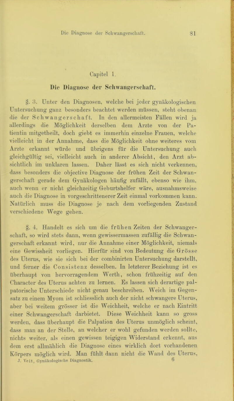 Capitel 1. Die Diagnose der Schwangerschaft. §. 3. Unter den Diagnosen, welche bei jeder gynäkologischen Untersuchung ganz besonders beachtet werden müssen, steht obenan die der Schwangerschaft. In den allermeisten Fällen wird ja allerdings die Möglichkeit derselben dem Arzte von der Pa- tientin mitgetheilt, doch giebt es immerhin einzelne Frauen, welche vielleicht in der Annahme, dass die Möglichkeit ohne weiteres vom Arzte erkannt würde und übrigens für die Untersuchung auch gleichgültig sei, vielleicht auch in anderer Absicht, den Arzt ab- sichtlich im unklaren lassen. Daher lässt es sich nicht verkennen, dass besonders die objective Diagnose der frühen Zeit der Schwan- gerschaft gerade dem Gynäkologen häufig zufällt, ebenso wie ihm. auch wenn er nicht gleichzeitig Geburtshelfer wäre, ausnahmsweise auch die Diagnose in vorgeschrittenerer Zeit einmal Vorkommen kann. Natürlich muss die Diagnose je nach dem vorliegenden Zustand verschiedene Wege gehen. O o §. 4. Handelt es sich um die frühen Zeiten der Schwanger- schaft, so wird stets dann, wenn gewissermassen zufällig die Sclnvan- gerschaft erkannt wird, nur die Annahme einer Möglichkeit, niemals eine Gewissheit vorliegen. Hierfür sind von Bedeutung die Grösse des Uterus, wie sie sich bei der combinirten Untersuchung darstellt, und ferner die Consistenz desselben. In letzterer Beziehung ist es überhaupt von hervorragendem Werth, schon frühzeitig auf den Character des Uterus achten zu lernen. Es lassen sich derartige pal- patorische Unterschiede nicht genau beschreiben. Weich im Gegen- satz zu einem Myom ist schliesslich auch der nicht schwangere Uterus, aber bei weitem grösser ist die Weichheit, welche er nach Eintritt einer Schwangerschaft darbietet. Diese Weichheit kann so gross werden, dass überhaupt die Palpation des Uterus unmöglich scheint, dass man an der Stelle, an welcher er wohl gefunden werden sollte, nichts weiter, als einen gewissen teigigen Widerstand erkennt, aus dem erst allmählich die Diagnose eines wirklich dort vorhandenen Körpers möglich wird. Man fühlt dann nicht die Wand des Uterus, J. Veit., Gynäkologische Diagnostik. 6