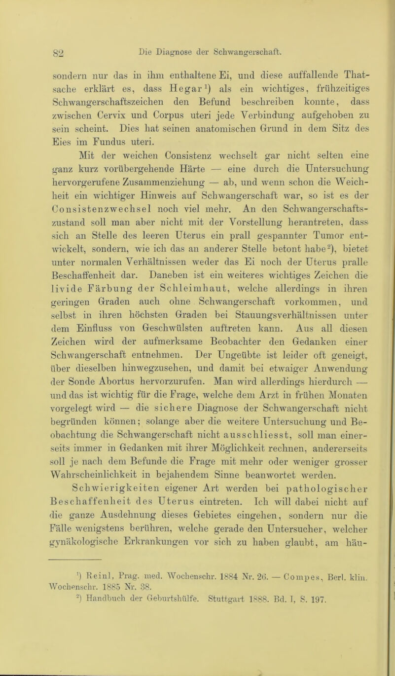 sondern nur das in ihm enthaltene Ei, und diese auffallende That- sache erklärt es, dass Hegar1) als ein Avichtiges, frühzeitiges Schwangerschaftszeichen den Befund beschreiben konnte, dass zwischen Cervix und Corpus uteri jede Verbindung aufgehoben zu sein scheint. Dies hat seinen anatomischen Grund in dem Sitz des Eies im Fundus uteri. Mit der weichen Consistenz wechselt gar nicht selten eine ganz kurz vorübergehende Härte — eine durch die Untersuchung hervorgerufene Zusammenziehung — ab, und wenn schon die Weich- heit ein wichtiger Hinweis auf Schwangerschaft war, so ist es der Consistenzwechsel noch viel mehr. An den Schwangerschafts- zustand soll man aber nicht mit der Vorstellung herantreten, dass sich an Stelle des leeren Uterus ein prall gespannter Tumor ent- wickelt, sondern, wie ich das an anderer Stelle betont habe2), bietet unter normalen Verhältnissen weder das Ei noch der Uterus pralle Beschaffenheit dar. Daneben ist ein weiteres wichtiges Zeichen die livide Färbung der Schleimhaut, welche allerdings in ihren geringen Graden auch ohne Schwangerschaft Vorkommen, und selbst in ihren höchsten Graden bei Stauungsverhältnissen unter dem Einfluss von Geschwülsten auf'treten kann. Aus all diesen Zeichen wird der aufmerksame Beobachter den Gedanken einer Schwangerschaft entnehmen. Der Ungeübte ist leider oft geneigt, über dieselben hinwegzusehen, und damit bei etwaiger Anwendung der Sonde Abortus hervorzurufen. Man wird allerdings hierdurch — und das ist wichtig für die Frage, welche dem Arzt in frühen Monaten vorgelegt wird — die sichere Diagnose der Schwangerschaft nicht begründen können; solange aber die weitere Untersuchung und Be- obachtung die Schwangerschaft nicht ausschliesst, soll man einer- seits immer in Gedanken mit ihrer Möglichkeit rechnen, andererseits soll je nach dem Befunde die Frage mit mehr oder weniger grosser Wahrscheinlichkeit in bejahendem Sinne beanwortet werden. Schwierigkeiten eigener Art werden bei pathologischer Beschaffenheit des Uterus eintreten. Ich will dabei nicht auf die ganze Ausdehnung dieses Gebietes eingehen, sondern nur die Fälle wenigstens berühren, welche gerade den Untersucher, welcher gynäkologische Erkrankungen vor sich zu haben glaubt, am häu- ’) Reinl, Prag. med. Wochenschr. 1884 Nr. 2(3. Wochenschr. 1885 Nr. 38. — Compes, Berl. klin.