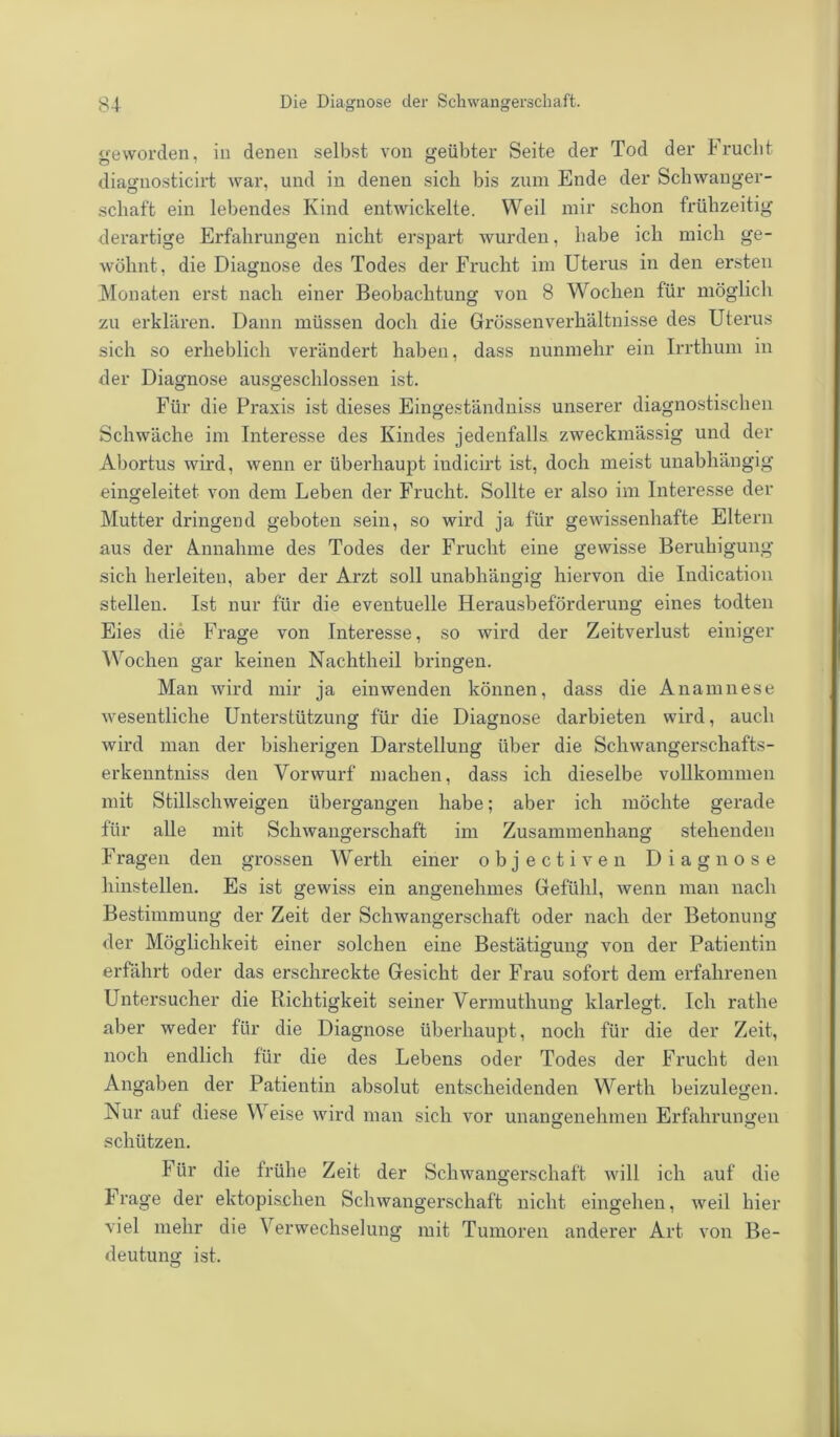 geworden, in denen selbst von geübter Seite der Tod der Frucht diagnosticirt war, und in denen sich bis zum Ende der Schwanger- schaft ein lebendes Kind entwickelte. Weil mir schon frühzeitig derartige Erfahrungen nicht erspart wurden, habe icli mich ge- wöhnt, die Diagnose des Todes der Frucht im Uterus in den ersten Monaten erst nach einer Beobachtung von 8 Wochen für möglich zu erklären. Dann müssen doch die Grössenverhältnisse des Uterus sich so erheblich verändert haben, dass nunmehr ein Irrthum, in der Diagnose ausgeschlossen ist. Für die Praxis ist dieses Eingeständniss unserer diagnostischen Schwäche im Interesse des Kindes jedenfalls zweckmässig und der Abortus wird, wenn er überhaupt indicirt ist, doch meist unabhängig eingeleitet von dem Leben der Frucht. Sollte er also im Interesse der Mutter dringend geboten sein, so wird ja für gewissenhafte Eltern aus der Annahme des Todes der Frucht eine gewisse Beruhigung sich herleiten, aber der Arzt soll unabhängig hiervon die Indication stellen. Ist nur für die eventuelle Herausbeförderung eines todten Eies die Frage von Interesse, so wird der Zeitverlust einiger Wochen gar keinen Nachtheil bringen. Man wird mir ja ein wenden können, dass die Anamnese wesentliche Unterstützung für die Diagnose darbieten wird, auch wird man der bisherigen Darstellung über die Scliwangerschafts- erkenntniss den Vorwurf machen, dass ich dieselbe vollkommen mit Stillschweigen übergangen habe; aber ich möchte gerade für alle mit Schwangerschaft im Zusammenhang stehenden Fragen den grossen Werth einer objectiven Diagnose hinstellen. Es ist gewiss ein angenehmes Gefühl, wenn man nach Bestimmung der Zeit der Schwangerschaft oder nach der Betonung der Möglichkeit einer solchen eine Bestätigung von der Patientin erfährt oder das erschreckte Gesicht der Frau sofort dem erfahrenen Untersucher die Richtigkeit seiner Vermuthung klarlegt. Ich rathe aber weder für die Diagnose überhaupt, noch für die der Zeit, noch endlich für die des Lebens oder Todes der Frucht den Angaben der Patientin absolut entscheidenden Werth beizulegen. Nur auf diese Weise wird man sich vor unangenehmen Erfahrungen schützen. Für die frühe Zeit der Schwangerschaft will ich auf die Frage der ektopischen Schwangerschaft nicht eingehen, weil hier viel mehr die Verwechselung mit Tumoren anderer Art von Be- deutung- ist.