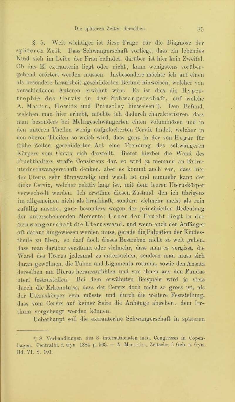 §. 5. Weit wichtiger ist diese Frage für die Diagnose der späteren Zeit. Dass Schwangerschaft vorliegt, dass ein lebendes Kind sich im Leibe der Frau befindet, darüber ist hier kein Zweifel. Ob das Ei extrauterin liegt oder nicht, kann wenigstens vorüber- gehend erörtert werden müssen. Insbesondere möchte ich auf einen als besondere Krankheit geschilderten Befund hinweisen, welcher von verschiedenen Autoren erwähnt wird. Es ist dies die Hyper- trophie des Cervix in der Schwangerschaft, auf welche A. Martin, Howitz und Priestley hinweisen1). Den Befund, welchen man hier erhebt, möchte ich dadurch charakterisiren, dass man besonders bei Mehrgeschwängerten einen voluminösen und in den unteren Theilen wenig aufgelockerten Cervix findet, welcher in den oberen Theilen so weich wird, dass ganz in der von Hegar für frühe Zeiten geschilderten Art eine Trennung des schwangeren Körpers vom Cervix sich darstellt. Bietet hierbei die Wand des Fruchthalters straffe Consistenz dar, so wird ja niemand an Extra- uterinschwangerschaft denken, aber es kommt auch vor, dass hier der Uterus sehr dünnwandig und weich ist und nunmehr kann der dicke Cervix, welcher relativ lang ist, mit dem leeren Uteruskörper verwechselt werden. Ich erwähne diesen Zustand, den ich übrigens im allgemeinen nicht als krankhaft, sondern vielmehr meist als rein zufällig ansehe, ganz besonders wegen der principiellen Bedeutung der unterscheidenden Momente: Ueber der Frucht liegt in der Schwangerschaft die Uteruswand, und wenn auch der Anfänger oft darauf hingewiesen werden muss, gerade dietPalpation der Kindes- theile zu üben, so darf doch dieses Bestreben nicht so weit gehen, dass man darüber versäumt oder vielmehr, dass man es vergisst, die Wand des Uterus jedesmal zu untersuchen, sondern man muss sich daran gewöhnen, die Tuben und Ligamenta rotunda, sowie den Ansatz derselben am Uterus herauszufühlen und von ihnen aus den Fundus uteri festzustellen. Bei dem erwähnten Beispiele wird ja stets durch die Erkenntniss, dass der Cervix doch nicht so gross ist, als der Uteruskörper sein müsste und durch die weitere Feststellung, dass vom Cervix auf keiner Seite die Anhänge abgehen, dem Irr- thum vorgebeugt werden können. Ueberhaupt soll die extrauterine Schwangerschaft in späteren ') S. Verhandlungen des 8- internationalen med. Congresses in Copen- hagen. Centralbl. f. Gyn. 1884 p. 563. — A. Martin, Zeitschr. f. Geb. u. Gyn. Bd. VI, S. 101.