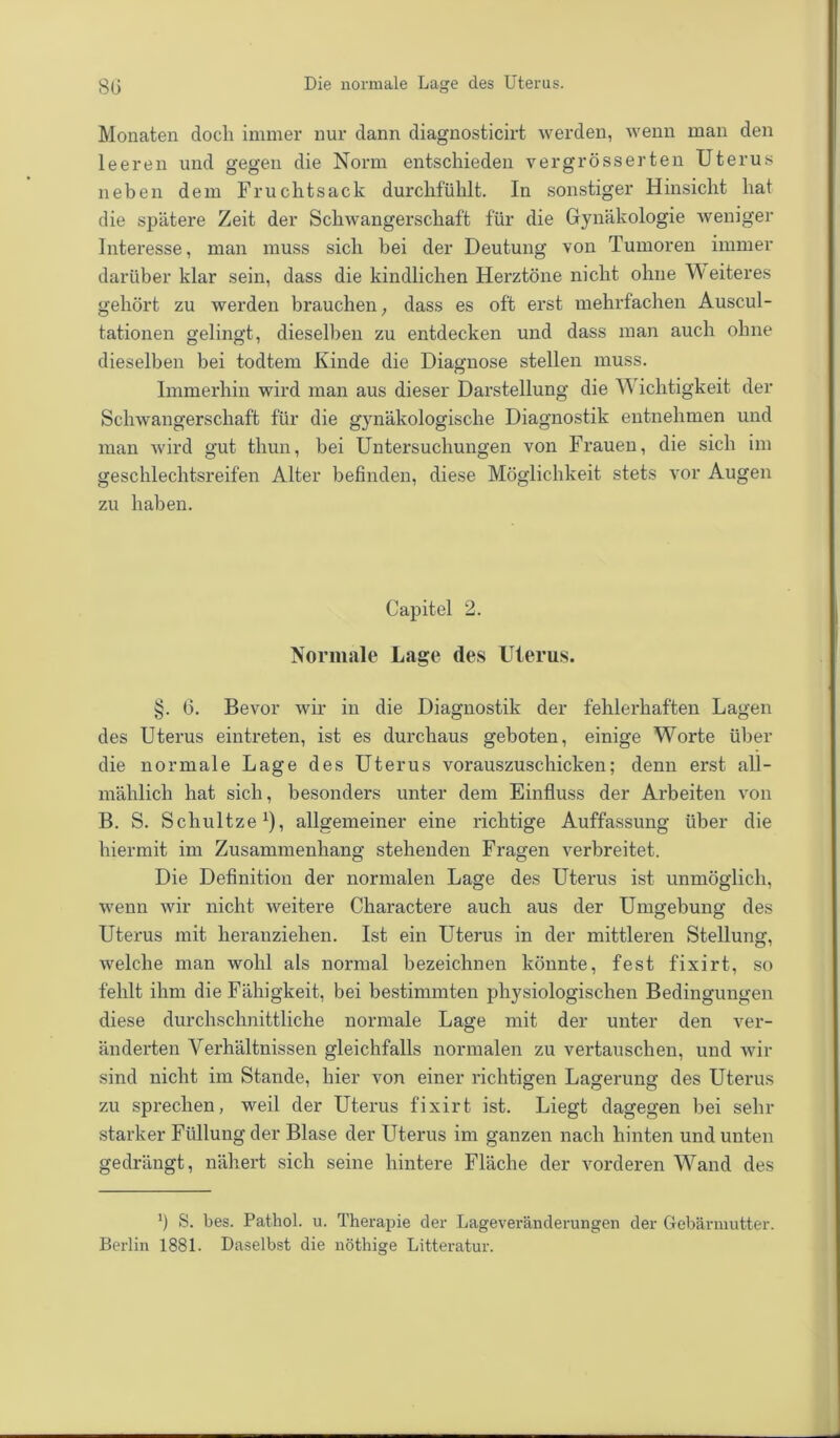 Monaten doch immer nur dann diagnosticirt werden, wenn man den leeren und gegen die Norm entschieden vergrösserten Uterus neben dem Fruchtsack durchfühlt. In sonstiger Hinsicht hat die spätere Zeit der Schwangerschaft für die Gynäkologie weniger Interesse, man muss sich bei der Deutung von Tumoren immer darüber klar sein, dass die kindlichen Herztöne nicht ohne W eiteres gehört zu werden brauchen, dass es oft erst mehrfachen Auscul- tationen gelingt, dieselben zu entdecken und dass man auch ohne dieselben bei todtem Kinde die Diagnose stellen muss. Immerhin wird man aus dieser Darstellung die W ichtigkeit der Schwangerschaft für die gynäkologische Diagnostik entnehmen und man wird gut thun, bei Untersuchungen von Frauen, die sich im geschlechtsreifen Alter befinden, diese Möglichkeit stets vor Augen zu haben. Capitel 2. Normale Lage des Uterus. §. G. Bevor wir in die Diagnostik der fehlerhaften Lagen des Uterus eintreten, ist es durchaus geboten, einige Worte über die normale Lage des Uterus vorauszuschicken; denn erst all- mählich hat sich, besonders unter dem Einfluss der Arbeiten von B. S. Schnitze1), allgemeiner eine richtige Auffassung über die hiermit im Zusammenhang stehenden Fragen verbreitet. Die Definition der normalen Lage des Uterus ist unmöglich, wenn wir nicht weitere Charactere auch aus der Umgebung des Uterus mit heranziehen. Ist ein Uterus in der mittleren Stellung, welche man wohl als normal bezeichnen könnte, fest fixirt, so fehlt ihm die Fähigkeit, bei bestimmten physiologischen Bedingungen diese durchschnittliche normale Lage mit der unter den ver- änderten Verhältnissen gleichfalls normalen zu vertauschen, und wir sind nicht im Stande, hier von einer richtigen Lagerung des Uterus zu sprechen, weil der Uterus fixirt ist. Liegt dagegen bei sein- starker Füllung der Blase der Uterus im ganzen nach hinten und unten gedrängt, nähert sich seine hintere Fläche der vorderen Wand des ') S. bes. Pathol. u. Therapie der Lageveränderungen der Gebärmutter. Berlin 1881. Daselbst die nöthige Litteratur.