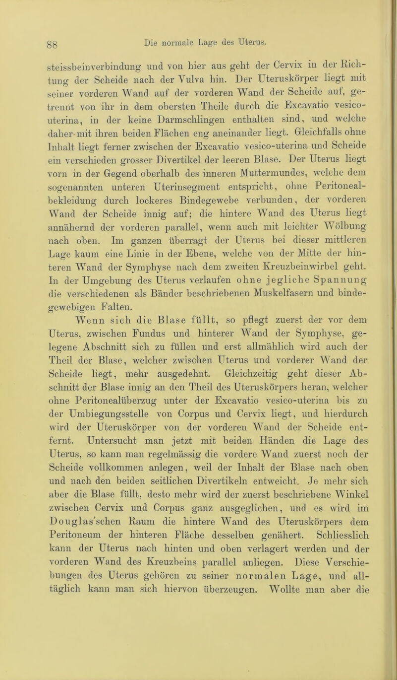 steissbeinverbindung und von liier aus geht der Cervix in der Rich- tung der Scheide nach der Vulva hin. Der Uteruskörper liegt mit seiner vorderen Wand auf der vorderen Wand der Scheide aut, ge- trennt von ihr in dem obersten Theile durch die Excavatio vesico- uterina, in der keine Darmschlingen enthalten sind, und welche daher-mit ihren beiden Flächen eng aneinander liegt. Gleichfallsohne Inhalt liegt ferner zwischen der Excavatio vesico-uterina und Scheide ein verschieden grosser Divertikel der leeren Blase. Der Uterus liegt vorn in der Gegend oberhalb des inneren Muttermundes, welche dem sogenannten unteren Uterinsegment entspricht, ohne Peritoneal- bekleidung durch lockeres Bindegewebe verbunden, der vorderen Wand der Scheide innig auf; die hintere Wand des Uterus liegt annähernd der vorderen parallel, wenn auch mit leichter Wölbung nach oben. Im ganzen überragt der Uterus bei dieser mittleren Lage kaum eine Linie in der Ebene, welche von der Mitte der hin- teren Wand der Symphyse nach dem zweiten Kreuzbeinwirbel geht. In der Umgebung des Uterus verlaufen ohne jegliche Spannung die verschiedenen als Bänder beschriebenen Muskelfasern und binde- gewebigen Falten. Wenn sich die Blase füllt, so pflegt zuerst der vor dem Uterus, zwischen Fundus und hinterer Wand der Symphyse, ge- legene Abschnitt sich zu füllen und erst allmählich wird auch der Theil der Blase, welcher zwischen Uterus und vorderer Wand der Scheide liegt, mehr ausgedehnt. Gleichzeitig geht dieser Ab- schnitt der Blase innig an den Theil des Uteruskörpers heran, welcher ohne Peritonealüberzug unter der Excavatio vesico-uterina bis zu der Umbiegungsstelle von Corpus und Cervix liegt, und hierdurch wird der Uteruskörper von der vorderen Wand der Scheide ent- fernt. Untersucht man jetzt mit beiden Händen die Lage des Uterus, so kann man regelmässig die vordere Wand zuerst noch der Scheide vollkommen anlegen, weil der Inhalt der Blase nach oben und nach den beiden seitlichen Divertikeln entweicht. Je mehr sich aber die Blase füllt, desto mehr wird der zuerst beschriebene Winkel zwischen Cervix und Corpus ganz ausgeglichen, und es wird im Douglas’schen Raum die hintere Wand des Uteruskörpers dem Peritoneum der hinteren Fläche desselben genähert. Schliesslich kann der Uterus nach hinten und oben verlagert werden und der vorderen Wand des Kreuzbeins parallel anliegen. Diese Verschie- bungen des Uterus gehören zu seiner normalen Lage, und all- täglich kann man sich hiervon überzeugen. Wollte man aber die
