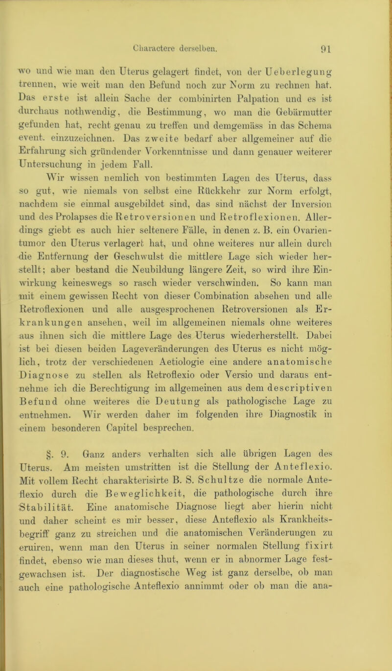 wo und wie man den Uterus gelagert findet, von der Ueberlegung trennen, wie weit man den Befund noch zur Norm zu rechnen hat. Das erste ist allein Sache der combinirten Palpation und es ist durchaus nothwendig, die Bestimmung, wo man die Gebärmutter geiunden hat, recht genau zu treffen und demgemäss in das Schema event. einzuzeichnen. Das zweite bedarf aber allgemeiner auf die Erfahrung sich gründender Vorkenntnisse und dann genauer weiterer Untersuchung in jedem Fall. Wir wissen nemlich von bestimmten Lagen des Uterus, dass so gut, wie niemals von selbst eine Rückkehr zur Norm erfolgt, nachdem sie einmal ausgebildet sind, das sind nächst der Inversion und des Prolapses die Retroversionen und lietroflexionen. Aller- dings giebt es auch hier seltenere Fälle, in denen z. B. ein Ovarien- tumor den Uterus verlagert hat, und ohne weiteres nur allein durch die Entfernung der Geschwulst die mittlere Lage sich wieder her- stellt; aber bestand die Neubildung längere Zeit, so wird ihre Ein- wirkung keineswegs so rasch wieder verschwinden. So kann man mit einem gewissen Recht von dieser Combination absehen und alle Retroflexionen und alle ausgesprochenen Retroversionen als Er- krankungen ansehen, weil im allgemeinen niemals ohne weiteres aus ihnen sich die mittlere Lage des Uterus wiederherstellt. Dabei ist bei diesen beiden Lageveränderungen des Uterus es nicht mög- lich, trotz der verschiedenen Aetiologie eine andere anatomische Diagnose zu stellen als Retroflexio oder Versio und daraus ent- nehme ich die Berechtigung im allgemeinen aus dem descriptiven Befund ohne weiteres die Deutung als pathologische Lage zu entnehmen. Wir werden daher im folgenden ihre Diagnostik in einem besonderen Capitel besprechen. §. 9. Ganz anders verhalten sich alle übrigen Lagen des Uterus. Am meisten umstritten ist die Stellung der Anteflexio. Mit vollem Recht charakterisirte B. S. Schultze die normale Ante- fle.xio durch die Beweglichkeit, die pathologische durch ihre Stabilität. Eine anatomische Diagnose liegt aber hierin nicht und daher scheint es mir besser, diese Anteflexio als Kranklieits- begriff ganz zu streichen und die anatomischen Veränderungen zu eruiren, wenn man den Uterus in seiner normalen Stellung fixirt findet, ebenso wie man dieses thut, wenn er in abnormer Lage fest- gewachsen ist. Der diagnostische Weg ist ganz derselbe, ob man auch eine pathologische Anteflexio annimmt oder ob man die ana-