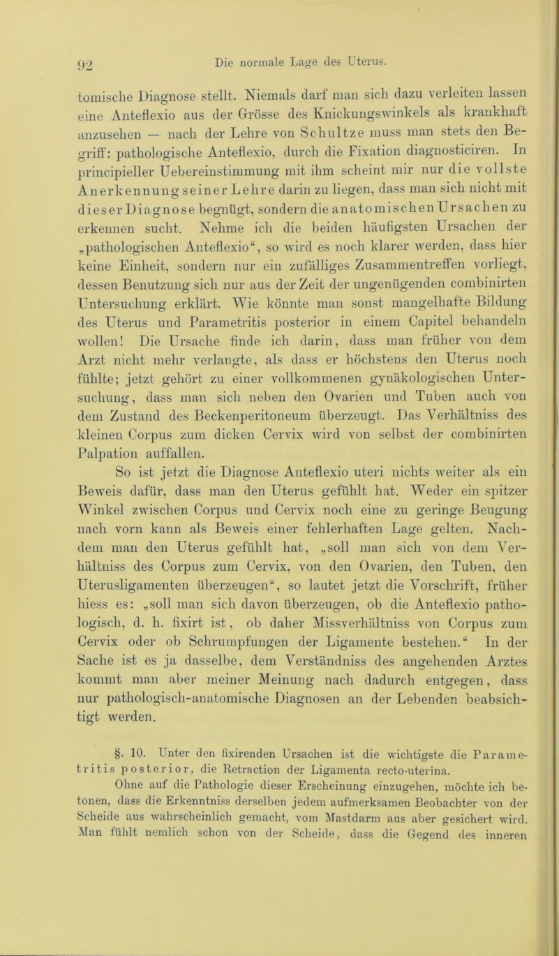 tomische Diagnose stellt. Niemals darf man sich dazu verleiten lassen eine Anteflexio aus der Grösse des Knickungswinkels als krankhaft anzusehen — nach der Lehre von Schultze muss man stets den Be- griff: pathologische Anteflexio, durch die Fixation diagnosticiren. In principieller Uebereinstimmung mit ihm scheint mir nur die vollste Anerkennungseiner Lehre darin zu liegen, dass man sich nicht mit dieser Diagnose begnügt, sondern die anatomischen Ursachen zu erkennen sucht. Nehme ich die beiden häufigsten Ursachen der „pathologischen Anteflexio“, so wird es noch klarer werden, dass hier keine Einheit, sondern nur ein zufälliges Zusammentreffen vorliegt, dessen Benutzung sich nur aus der Zeit der ungenügenden combinirten Untersuchung erklärt. Wie könnte man sonst mangelhafte Bildung des Uterus und Parametritis posterior in einem Capitel behandeln wollen! Die Ursache finde ich darin, dass man früher von dem Arzt nicht mehr verlangte, als dass er höchstens den Uterus noch fühlte; jetzt gehört zu einer vollkommenen gynäkologischen Unter- suchung, dass man sich neben den Ovarien und Tuben auch von dem Zustand des Beckenperitoneum überzeugt. Das Verhältniss des kleinen Corpus zum dicken Cervix wird von selbst der combinirten Palpation auffallen. So ist jetzt die Diagnose Anteflexio uteri nichts weiter als ein Beweis dafür, dass man den Uterus gefühlt hat. Weder ein spitzer Winkel zwischen Corpus und Cervix noch eine zu geringe Beugung nach vorn kann als Beweis einer fehlerhaften Lage gelten. Nach- dem man den Uterus gefühlt hat, „soll man sich von dem Ver- hältniss des Corpus zum Cervix, von den Ovarien, den Tuben, den Uterusligamenten überzeugen“, so lautet jetzt die Vorschrift, früher hiess es: „soll man sich davon überzeugen, ob die Anteflexio patho- logisch, d. h. fixirt ist, ob daher Miss verhältniss von Corpus zum Cervix oder ob Schrumpfungen der Ligamente bestehen.“ In der Sache ist es ja dasselbe, dem Verständniss des angehenden Arztes kommt man aber meiner Meinung nach dadurch entgegen, dass nur pathologisch-anatomische Diagnosen an der Lebenden beabsich- tigt werden. §. 10. Unter den tixirenden Ursachen ist die wichtigste die Parame- tritis posterior, die Retraction der Ligamenta recto-uterina. Ohne auf die Pathologie dieser Erscheinung einzugehen, möchte ich be- tonen, dass die Erkenntniss derselben jedem aufmerksamen Beobachter von der Scheide aus wahrscheinlich gemacht, vom Mastdarm aus aber gesichert wird. Man fühlt nemlich schon von der Scheide, dass die Gegend des inneren