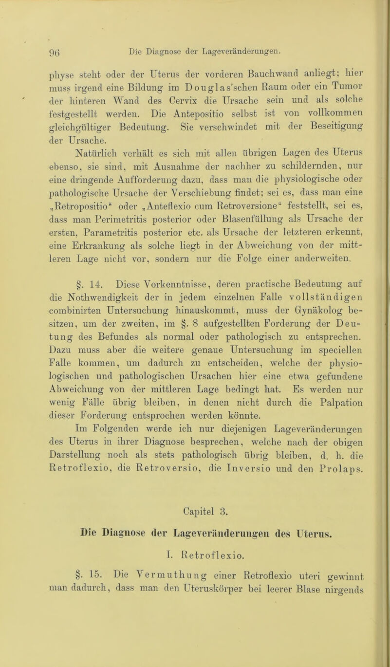 pliyse steht oder der Uterus der vorderen Bauchwand anliegt; liier muss irgend eine Bildung im Douglas’schen Raum oder ein Tumor der hinteren Wand des Cervix die Ursache sein und als solche festgestellt werden. Die Antepositio selbst ist von vollkommen gleichgültiger Bedeutung. Sie verschwindet mit der Beseitigung der Ursache. Natürlich verhält es sich mit allen übrigen Lagen des Uterus ebenso, sie sind, mit Ausnahme der nachher zu schildernden, nur eine dringende Aufforderung dazu, dass man die physiologische oder pathologische Ursache der Verschiebung findet; sei es, dass man eine „Retropositio“ oder „Anteflexio cum Retroversione“ feststellt, sei es, dass man Perimetritis posterior oder Blasenfüllung als Ursache der ersten, Parametritis posterior etc. als Ursache der letzteren erkennt, eine Erkrankung als solche liegt in der Abweichung von der mitt- leren Lage nicht vor, sondern nur die Folge einer anderweiten. §. 14. Diese Vorkenntnisse, deren practische Bedeutung auf die Nothwendigkeit der in jedem einzelnen Falle vollständigen combinirten Untersuchung hinauskommt, muss der Gynäkolog be- sitzen, um der zweiten, im §. 8 aufgestellten Forderung der Deu- tung des Befundes als normal oder pathologisch zu entsprechen. Dazu muss aber die weitere genaue Untersuchung im speciellen Falle kommen, um dadurch zu entscheiden, welche der physio- logischen und pathologischen Ursachen hier eine etwa gefundene Abweichung von der mittleren Lage bedingt hat. Es werden nur wenig Fälle übrig bleiben, in denen nicht durch die Palpation dieser Forderung entsprochen werden könnte. Im Folgenden werde ich nur diejenigen Lageveränderungen des Uterus in ihrer Diagnose besprechen, welche nach der obigen Darstellung noch als stets pathologisch übrig bleiben, d. h. die Retroflexio, die Retroversio, die Inversio und den Prolaps. Capitel 3. Die Diagnose der Lageyeriinderungen des Uterus. I. Retroflexio. §. 15. Die Vermuthung einer Retroflexio uteri gewinnt man dadurch, dass man den Uteruskörper bei leerer Blase nirgends