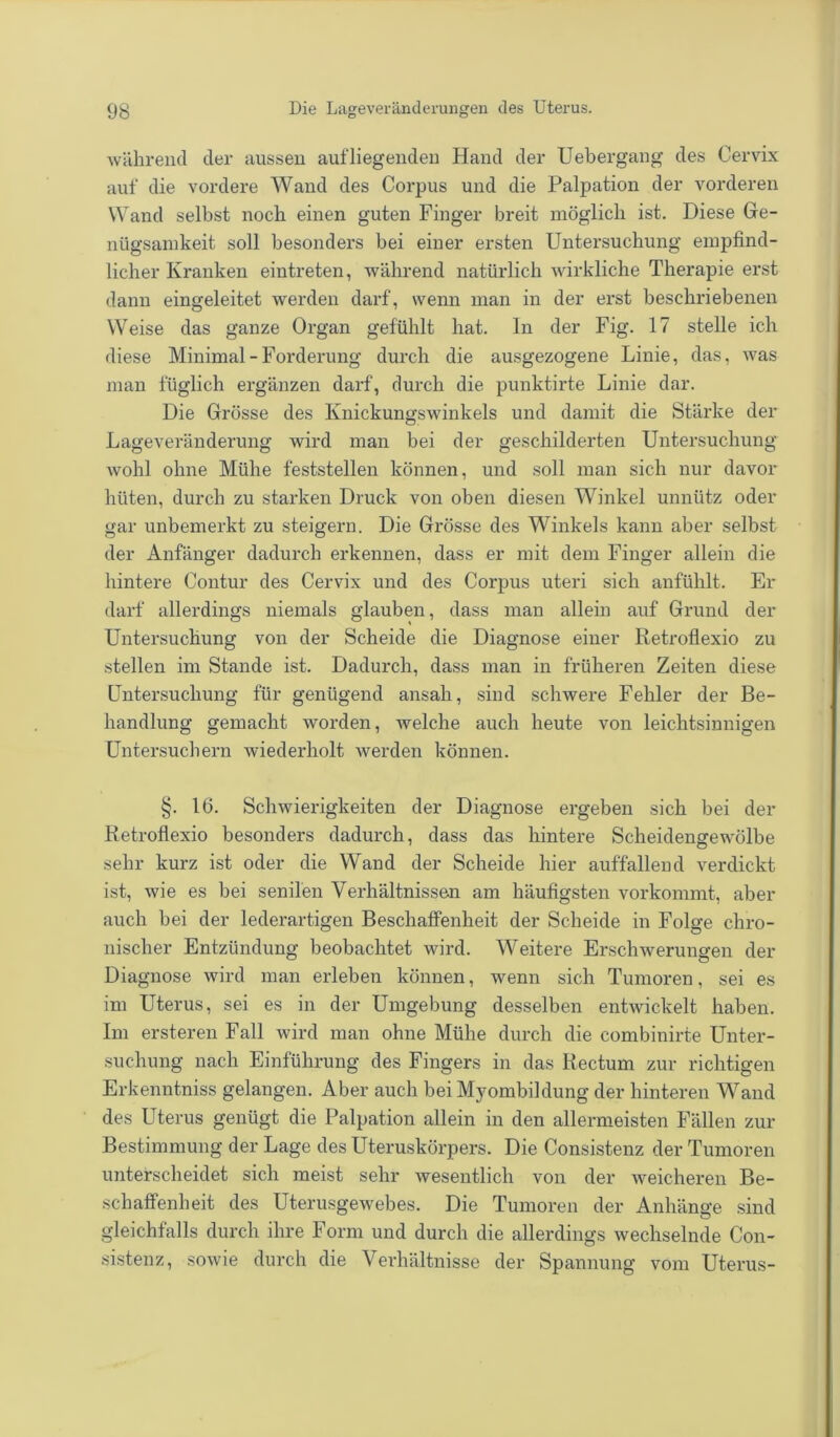 während der aussen auf liegenden Hand der Uebergang des Cervix auf die vordere Wand des Corpus und die Palpation der vorderen Wand selbst noch einen guten Finger breit möglich ist. Diese Ge- nügsamkeit soll besonders bei einer ersten Untersuchung empfind- licher Kranken eintreten, während natürlich wirkliche Therapie erst dann eingeleitet werden darf, wenn man in der erst beschriebenen Weise das ganze Organ gefühlt hat. In der Fig. 17 stelle ich diese Minimal - Forderung durch die ausgezogene Linie, das, was man füglich ergänzen darf, durch die punktirte Linie dar. Die Grösse des Knickungswinkels und damit die Stärke der Lage Veränderung wird man bei der geschilderten Untersuchung wohl ohne Mühe feststellen können, und soll man sich nur davor hüten, durch zu starken Druck von oben diesen Winkel unnütz oder gar unbemerkt zu steigern. Die Grösse des Winkels kann aber selbst der Anfänger dadurch erkennen, dass er mit dem Finger allein die hintere Contur des Cervix und des Corpus uteri sich anfühlt. Er darf allerdings niemals glauben, dass man allein auf Grund der Untersuchung von der Scheide die Diagnose einer Retroflexio zu stellen im Stande ist. Dadurch, dass man in früheren Zeiten diese Untersuchung für genügend ansah, sind schwere Fehler der Be- handlung gemacht worden, welche auch heute von leichtsinnigen Untersuchern wiederholt werden können. §. 16. Schwierigkeiten der Diagnose ergeben sich bei der Retroflexio besonders dadurch, dass das hintere Scheidengewölbe sehr kurz ist oder die Wand der Scheide hier auffallend verdickt ist, wie es bei senilen Verhältnissen am häufigsten vorkommt, aber auch bei der lederartigen Beschaffenheit der Scheide in Folge chro- nischer Entzündung beobachtet wird. Weitere Erschwerungen der Diagnose wird man erleben können, wenn sich Tumoren, sei es im Uterus, sei es in der Umgebung desselben entwickelt haben. Im ersteren Fall wird man ohne Mühe durch die combinirte Unter- suchung nach Einführung des Fingers in das Rectum zur richtigen Erkenntniss gelangen. Aber auch bei Myombildung der hinteren Wand des Uterus genügt die Palpation allein in den allermeisten Fällen zur Bestimmung der Lage des Uteruskörpers. Die Consistenz der Tumoren unterscheidet sich meist sehr wesentlich von der weicheren Be- schaffenheit des Uterusgewebes. Die Tumoren der Anhänge sind gleichfalls durch ihre Form und durch die allerdings wechselnde Con- sistenz, sowie durch die Verhältnisse der Spannung vom Uterus-