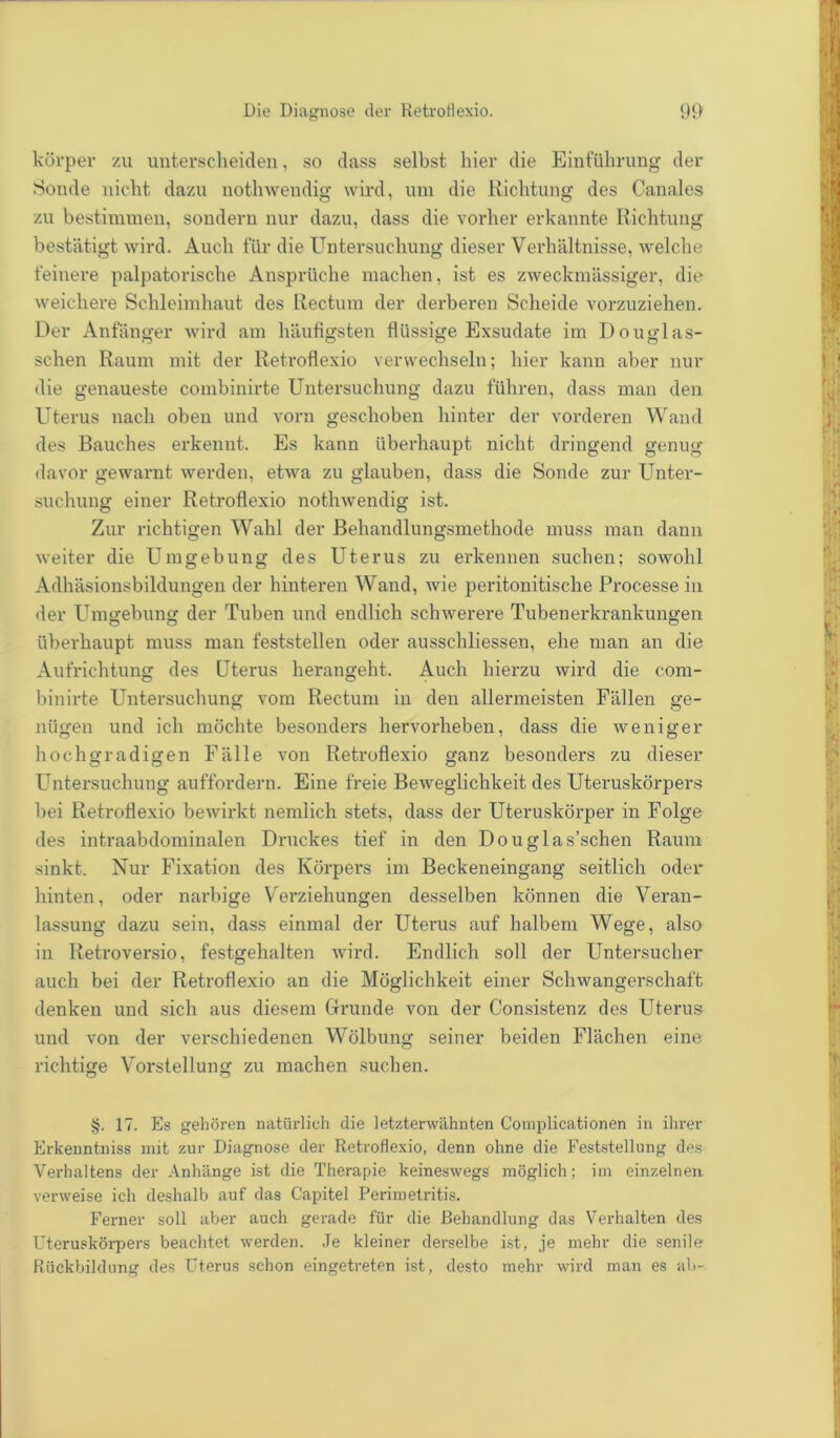 körper zu unterscheiden, so dass selbst hier die Einführung der Sonde nicht dazu nothwendig wird, um die Richtung des Canales zu bestimmen, sondern nur dazu, dass die vorher erkannte Richtung bestätigt wird. Auch für die Untersuchung dieser Verhältnisse, welche feinere palpatorische Ansprüche machen, ist es zweckmässiger, die weichere Schleimhaut des Rectum der derberen Scheide vorzuziehen. Der Anfänger wird am häufigsten flüssige Exsudate im Douglas- schen Raum mit der Retroflexio verwechseln; hier kann aber nur die genaueste combinirte Untersuchung dazu führen, dass man den Uterus nach oben und vorn geschoben hinter der vorderen Wand des Bauches erkennt. Es kann überhaupt nicht dringend genug davor gewarnt werden, etwa zu glauben, dass die Sonde zur Unter- suchung einer Retroflexio nothwendig ist. Zur richtigen Wahl der Behandlungsmethode muss man dann weiter die Umgebung des Uterus zu erkennen suchen; sowohl Adhäsionsbildungen der hinteren Wand, wie peritonitische Processe in der Umgebung der Tuben und endlich schwerere Tubenerkrankungen überhaupt muss man feststellen oder ausschliessen, ehe man an die Aufrichtung des Uterus herangeht. Auch hierzu wird die com- binirte Untersuchung vom Rectum in den allermeisten Fällen ge- nügen und ich möchte besonders hervorheben, dass die weniger hochgradigen Fälle von Retroflexio ganz besonders zu dieser Untersuchung auffordern. Eine freie Beweglichkeit des Uteruskörpers bei Retroflexio bewirkt nemlich stets, dass der Uteruskörper in Folge des intraabdominalen Druckes tief in den Douglas’schen Raum sinkt. Nur Fixation des Körpers im Beckeneingang seitlich oder hinten, oder narbige Verziehungen desselben können die Veran- lassung dazu sein, dass einmal der Uterus auf halbem Wege, also in Retroversio, festgehalten wird. Endlich soll der Untersucher auch bei der Retroflexio an die Möglichkeit einer Schwangerschaft denken und sich aus diesem Grunde von der Consistenz des Uterus und von der verschiedenen Wölbung seiner beiden Flächen eine richtige Vorstellung zu machen suchen. §. 17. Es gehören natürlich die letzterwähnten Complicationen in ihrer Erkenntniss mit zur Diagnose der Retroflexio, denn ohne die Feststellung des Verhaltens der Anhänge ist die Therapie keineswegs möglich; im einzelnen verweise ich deshalb auf das Capitel Perimetritis. Ferner soll aber auch gerade für die Behandlung das Verhalten des Uteruskörpers beachtet werden. Je kleiner derselbe ist, je mehr die senile Rückbildung des Uterus schon eingetreten ist, desto mehr wird man es ab-