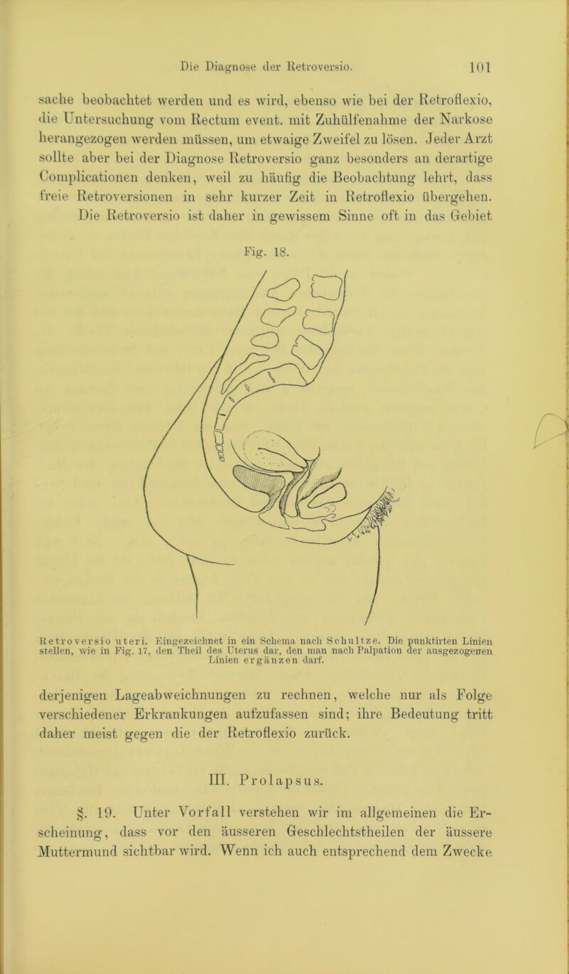 saclie beobachtet werden und es wird, ebenso wie bei der Retroflexio, die Untersuchung vom Rectum event. mit Zuhülfenahme der Narkose herangezogen werden müssen, um etwaige Zweifel zu lösen. Jeder Arzt sollte aber bei der Diagnose Retroversio ganz besonders an derartige Complicationen denken, weil zu häufig die Beobachtung lehrt, dass freie Retroversionen in sehr kurzer Zeit in Retroflexio übergehen. Die Retroversio ist daher in gewissem Sinne oft in das Gebiet Fig. 18. Retroversio uteri. Eingezeichnet in ein Schema nach Schnitze. Die punktirten Linien stellen, wie in Fig. 17, den Theil des Uterus dar, den man nach Palpation der ausgezogenen Linien ergänzen darf. derjenigen Lageabweichnungen zu rechnen, welche nur als Folge verschiedener Erkrankungen aufzufassen sind; ihre Bedeutung tritt daher meist gegen die der Retroflexio zurück. o o III. Prolapsus. 19. Unter Vorfall verstehen wir im allgemeinen die Er- scheinung, dass vor den äusseren Geschlechtstheilen der äussere O 7 Muttermund sichtbar wird. Wenn ich auch entsprechend dem Zwecke