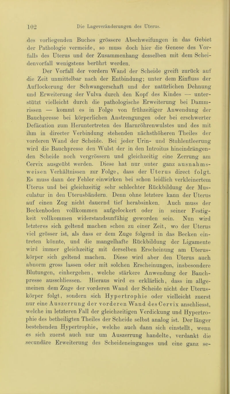 des vorliegenden Buches grössere Abschweifungen in das Gebiet der Pathologie vermeide, so muss doch hier die Genese des Vor- falls des Uterus und der Zusammenhang desselben mit dem Schei- denvorfall wenigstens berührt werden. Der Vorfall der vordem Wand der Scheide greift zurück auf die Zeit unmittelbar nach der Entbindung; unter dem Einfluss der Auflockerung der Schwangerschaft und der natürlichen Dehnung und Erweiterung der Vulva durch den Kopf des Kindes — unter- stützt vielleicht durch die pathologische Erweiterung bei Damm- rissen — kommt es in Folge von frühzeitiger Anwendung der Bauchpresse bei körperlichen Anstrengungen oder bei erschwerter Defäcation zum Heruntertreten des Harnröhrenwulstes und des mit ihm in directer Verbindung stehenden nächsthöheren Theiles der vorderen Wand der Scheide. Bei jeder Urin- und Stuhlentleerung wird die Bauchpresse den Wulst der in den Introitus hineindrängen- den Scheide noch vergrössern und gleichzeitig eine Zerrung am Cervix ausgeübt werden. Diese hat nur unter ganz ausnahms- weisen Verhältnissen zur Folge, dass der Uterus direct folgt. Es muss dann der Fehler einwirken bei schon leidlich verkleinertem Uterus und bei gleichzeitig sehr schlechter Rückbildung der Mus- culatur in den Uterusbändern. Denn ohne letztere kann der Uterus auf einen Zug nicht dauernd tief herabsinken. Auch muss der Beckenboden vollkommen aufgelockert oder in seiner Festig- keit vollkommen widerstandsunfähig geworden sein. Nun wird letzteres sich geltend machen schon zu einer Zeit, wo der Uterus viel grösser ist, als dass er dem Zuge folgend in das Becken ein- treten könnte, und die mangelhafte Rückbildung der Ligamente wird immer gleichzeitig mit derselben Erscheinung am Uterus- körper sich geltend machen. Diese wird aber den Uterus auch abnorm gross lassen oder mit solchen Erscheinungen, insbesondere Blutungen, einhergehen, welche stärkere Anwendung der Bauch- presse ausscliliessen. Hieraus wird es erklärlich, dass im allge- meinen dem Zuge der vorderen Wand der Scheide nicht der Uterus- körper folgt, sondern sich Hypertrophie oder vielleicht zuerst nur eine Auszerrung der vorderen Wand des Cervix anschliesst, welche im letzteren Fall der gleichzeitigen Verdickung und Hypertro- phie des betheiligten Theiles der Scheide selbst analog ist. Der länger bestehenden Hypertrophie, welche auch dann sich einstellt, wenn es sich zuerst auch nur um Auszerrung handelte, verdankt die secundäre Erweiterung des Scheideneinganges und eine ganz se-