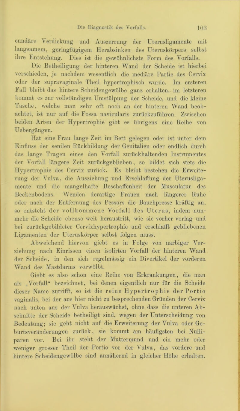 cundäre \ erdickung und Auszerrung der Uterusligamente mit langsamem, geringfügigem Herabsinken des Uteruskörpers selbst ihre Entstehung. Dies ist die gewöhnlichste Form des Vorfalls. Die Betlieiligung der hinteren Wand der Scheide ist hierbei verschieden, je nachdem wesentlich die mediäre Partie des Cervix oder der supravaginale Tlieil hypertrophisch wurde. Im ersteren Fall bleibt das hintere Scheidengewölbe ganz erhalten,- im letzteren kommt es zur vollständigen Umstülpung der Scheide, und die kleine Tasche, welche man sehr oft noch an der hinteren Wand beob- achtet, ist nur auf die Fossa navicularis zurückzuführen. Zwischen beiden Arten der Hypertrophie gibt es übrigens eine Reihe von Uebergängen. Hat eine Frau lange Zeit im Bett gelegen oder ist unter dem Einfluss der senilen Rückbildung der Genitalien oder endlich durch das lange Tragen eines den Vorfall zurückhaltenden Instrumentes der Vorfall längere Zeit zurückgeblieben, so bildet sich stets die Hypertrophie des Cervix zurück. Es bleibt bestehen die Erweite- rung der Vulva, die Ausziehung und Erschlaffung der Uterusliga- mente und die mangelhafte Beschaffenheit der Musculatur des Beckenbodens. Wenden derartige Frauen nach längerer Ruhe oder nach der Entfernung des Pessars die Bauchpresse kräftig an, so entsteht der vollkommene Vorfall des Uterus, indem nun- mehr die Scheide ebenso weit heraustritt, wie sie vorher vorlag und bei zurückgebildeter Cervixhypertrophie und erschlafft gebliebenen Ligamenten der Uteruskörper selbst folgen muss. Abweichend hiervon giebt es in Folge von narbiger Ver- ziehung nach Einrissen einen isolirten Vorfall der hinteren Wand der Scheide, in den sich regelmässig ein Divertikel der vorderen Wand des Mastdarms vorwölbt. Giebt es also schon eine Reihe von Erkrankungen, die man als „Vorfall“ bezeichnet, bei denen eigentlich nur für die Scheide dieser Name zutrifft, so ist die reine Hypertrophie der Portio vaginalis, bei der aus hier nicht zu besprechenden Gründen der Cervix nach unten aus der Vulva herauswächst, ohne dass die unteren Ab- schnitte der Scheide betheiligt sind, wegen der Unterscheidung von Bedeutung; sie geht nicht auf die Erweiterung der Vulva oder Ge- burtsveränderungen zurück, sie kommt am häufigsten bei Nulli- paren vor. Bei ihr steht der Muttermund und ein mehr oder weniger grosser Theil der Portio vor der Vulva, das vordere und hintere Scheidengewölbe sind annähernd in gleicher Höhe erhalten.