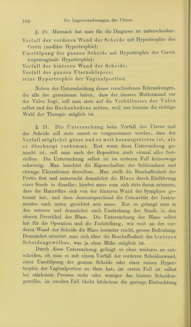 20. Hiernach hat man für die Diagnose zu unterscheiden: Vorfall der vorderen Wand der Scheide mit Hypertrophie des Cervix (mediäre Hypertrophie); Umstülpung der ganzen Scheide mit Hypertrophie des Cervix (supravaginale Hypertrophie); Vorfall der hinteren Wand der Scheide; Vorfall des ganzen Uteruskörpers; reine Hypertrophie der Vaginalportion. Neben der Unterscheidung dieser verschiedenen Erkrankungen, die alle das gemeinsam haben, dass der äussere Muttermund vor der Vulva liegt, soll man stets auf die Verhältnisse der Vulva selbst und des Beckenbodens achten, weil nur hieraus die richtige Wahl der Therapie möglich ist. §. 21. Die Untersuchung beim Vorfall des Uterus und der Scheide soll stets zuerst so vorgenommen werden, dass der Vorfall möglichst gross und so weit herausgetreten ist, als er überhaupt vorkommt. Erst wenn diese Untersuchung ge- macht ist, soll man nach der Reposition noch einmal alles fest- stellen. Die Untersuchung selbst ist im ersteren Fall keineswegs schwierig. Man beachtet die Eigenschaften der Schleimhaut und etwaige Ulcerationen derselben. Man stellt die Beschaffenheit der Portio fest und untersucht demnächst die Blase durch Einführung einer Sonde in dieselbe; hierbei muss man sich stets daran erinnern, dass die Harnröhre sich von der hinteren Wand der Symphyse ge- trennt hat, und dass dementsprechend die Concavität des Instru- mentes nach unten gerichtet sein muss. Nur so gelangt man in den unteren und demnächst nach Umdrehung der Sonde in den oberen Divertikel der Blase. Die Untersuchung der Blase selbst hat für die Operation und die Feststellung, wie weit an der vor- deren Wand der Scheide die Blase herunter reicht, grosse Bedeutung. Demnächst orientirt man sich über die Beschaffenheit des hinteren Scheidengewölbes, was ja ohne Mühe möglich ist. Durch diese Untersuchung gelingt es ohne weiteres zu ent- scheiden, ob man es mit einem Vorfall der vorderen Scheidenwand, einer Umstülpung der ganzen Scheide oder einer reinen Hyper- trophie der Vaginalportion zu thun hat; im ersten Fall ist selbst bei stärkstem Pressen mehr oder weniger das hintere Scheiden- gewölbe, im zweiten Fall bleibt höchstens die geringe Einbuchtung