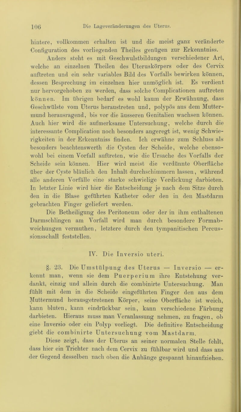 hintere, vollkommen erhalten ist und die meist ganz veränderte Configuration des vorliegenden Theiles genügen zur Erkenntniss. Anders steht es mit Geschwulstbildungen verschiedener Art, welche an einzelnen Theilen des Uteruskörpers oder des Cervix auftreten und ein sehr variables Bild des Vorfalls bewirken können, dessen Besprechung im einzelnen hier unmöglich ist. Es verdient nur hervorgehoben zu werden, dass solche Complicationen auftreten können. Im übrigen bedarf es wohl kaum der Erwähnung, dass Geschwülste vom Uterus heraustreten und, polypös aus dem Mutter- mund herausragend, bis vor die äusseren Genitalien wachsen können. Auch hier wird die aufmerksame Untersuchung, welche durch die interessante Complication noch besonders angeregt ist, wenig Schwie- rigkeiten in der Erkenntniss finden. Ich erwähne zum Schluss als besonders beachtenswerth die Cysten der Scheide, welche ebenso- wohl bei einem Vorfall auftreten, wie die Ursache des Vorfalls der Scheide sein können. Hier wird meist die verdünnte Oberfläche über der Cyste bläulich den Inhalt durchschimmern lassen, während alle anderen Vorfälle eine starke schwielige Verdickung darbieten. In letzter Linie wird hier die Entscheidung je nach dem Sitze durch den in die Blase geführten Katheter oder den in den Mastdarm gebrachten Finger geliefert werden. Die Betheiligung des Peritoneum oder der in ihm enthaltenen Darmschlingen am Vorfall wird man durch besondere Formab- weichungen vermuthen, letztere durch den tympanitischen Percus- sionsschall feststellen. IV. Die Inversio uteri. 23. Die Umstülpung des Uterus — Inversio — er- kennt man, wenn sie dem Puerperium ihre Entstehung ver- dankt, einzig und allein durch die combinirte Untersuchung. Man fühlt mit dem in die Scheide eingeführten Finger den aus dem Muttermund herausgetretenen Körper, seine Oberfläche ist weich, kann bluten, kann eindrückbar sein, kann verschiedene Färbung darbieten. Hieraus muss man Veranlassung nehmen, zu fragen, ob eine Inversio oder ein Polyp vorliegt. Die definitive Entscheidung giebt die combinirte Untersuchung vom Mastdarm. Diese zeigt, dass der Uterus an seiner normalen Stelle fehlt, dass hier ein Trichter nach dem Cervix zu fühlbar wird und dass aus der Gegeud desselben nach oben die Anhänge gespannt hinaufziehen.