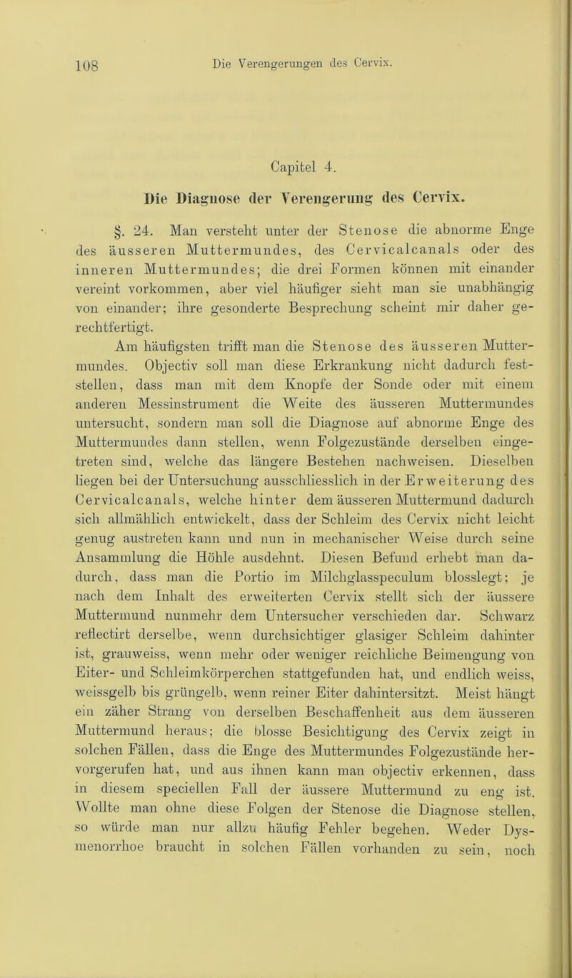 Capitel 4. Die Diagnose (1er Verengerung des Cervix. >j. 24. Man verstellt unter der Stenose die abnorme Enge des äusseren Muttermundes, des Cervicalcanals oder des inneren Muttermundes; die drei Formen können mit einander vereint Vorkommen, aber viel häufiger sieht man sie unabhängig von einander; ihre gesonderte Besprechung scheint mir daher ge- rechtfertigt. Am häufigsten trifft man die Stenose des äusseren Mutter- mundes. Objectiv soll man diese Erkrankung nicht dadurch fest- stellen , dass man mit dem Knopfe der Sonde oder mit einem anderen Messinstrument die Weite des äusseren Muttermundes untersucht, sondern man soll die Diagnose auf abnorme Enge des Muttermundes dann stellen, wenn Folgezustände derselben einge- treten sind, welche das längere Bestehen nach weisen. Dieselben liegen bei der Untersuchung ausschliesslich in der Erweiterung des Cervicalcanals, welche hinter dem äusseren Muttermund dadurch sich allmählich entwickelt, dass der Schleim des Cervix nicht leicht genug austreteu kann und nun in mechanischer Weise durch seine Ansammlung die Höhle ausdehnt. Diesen Befund erhebt man da- durch, dass man die Portio im Milchglasspeculum blosslegt; je nach dem Inhalt des erweiterten Cervix stellt sich der äussere Muttermund nunmehr dem Untersucher verschieden dar. Schwarz retlectirt derselbe, wenn durchsichtiger glasiger Schleim dahinter ist, grauweiss, wenn mehr oder weniger reichliche Beimengung von Eiter- und Schleimkörperchen stattgefunden hat, und endlich weiss, weissgelb bis grüngelb, wenn reiner Eiter dahintersitzt. Meist hängt ein zäher Strang von derselben Beschaffenheit aus dem äusseren Muttermund heraus; die blosse Besichtigung des Cervix zeigt in solchen Fällen, dass die Enge des Muttermundes Folgezustände her- vorgerufen hat, und aus ihnen kann man objectiv erkennen, dass in diesem speciellen Fall der äussere Muttermund zu eng ist. Wollte man ohne diese Folgen der Stenose die Diagnose stellen, so würde man nur allzu häufig Fehler begehen. Weder Dys- menorrhoe braucht in solchen Fällen vorhanden zu sein, noch