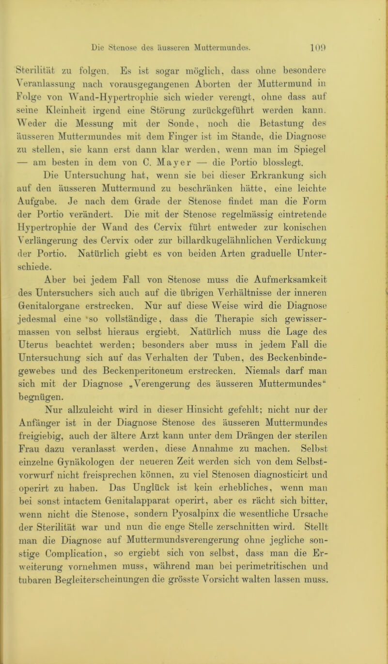 Sterilität zu folgen. Es ist sogar möglich, dass ohne besondere eranlassung nach vorausgegangenen Aborten der Muttermund in Folge von Wand-Hypertrophie sich wieder verengt, ohne dass auf seine Kleinheit irgend eine Störung zurückgeführt werden kann. Weder die Messung mit der Sonde, noch die Betastung des äusseren Muttermundes mit dem Finger ist im Stande, die Diagnose zu stellen, sie kann erst dann klar werden, wenn man im Spiegel — am besten in dem von C. Mayer — die Portio blosslegt. Die Untersuchung hat, wenn sie bei dieser Erkrankung sich auf den äusseren Muttermund zu beschränken hätte, eine leichte Aufgabe. Je nach dem Grade der Stenose findet man die Form der Portio verändert. Die mit der Stenose regelmässig eintretende Hypertrophie der Wand des Cervix führt entweder zur konischen Verlängerung des Cervix oder zur billardkugelähnlichen Verdickung der Portio. Natürlich giebt es von beiden Arten graduelle Unter- schiede. Aber bei jedem Fall von Stenose muss die Aufmerksamkeit des Untersuchers sich auch auf die übrigen Verhältnisse der inneren Genitalorgane erstrecken. Nur auf diese Weise wird die Diagnose jedesmal eine 'so vollständige, dass die Therapie sich gewisser - massen von selbst hieraus ergiebt. Natürlich muss die Lage des Uterus beachtet werden; besonders aber muss in jedem Fall die Untersuchung sich auf das Verhalten der Tuben, des Beckenbinde- gewebes und des Beckenperitoneum erstrecken. Niemals darf man sich mit der Diagnose „Verengerung des äusseren Muttermundes“ begnügen. Nur allzuleicht wird in dieser Hinsicht gefehlt; nicht nur der Anfänger ist in der Diagnose Stenose des äusseren Muttermundes freigiebig, auch der ältere Arzt kann unter dem Drängen der sterilen Frau dazu veranlasst werden, diese Annahme zu machen. Selbst einzelne Gynäkologen der neueren Zeit werden sich von dem Selbst- vorwurf nicht freisprechen können, zu viel Stenosen diagnosticirt und operirt zu haben. Das Unglück ist kein erhebliches, wenn man bei sonst intactem Genitalapparat operirt, aber es rächt sich bitter, wenn nicht die Stenose, sondern Pyosalpinx die wesentliche Ursache der Sterilität war und nun die enge Stelle zerschnitten wird. Stellt man die Diagnose auf Muttermundsverengerung ohne jegliche son- stige Complication, so ergiebt sich von selbst, dass man die Er- weiterung vornehmen muss, während man bei perimetritischen und tubaren Begleiterscheinungen die grösste Vorsicht walten lassen muss.