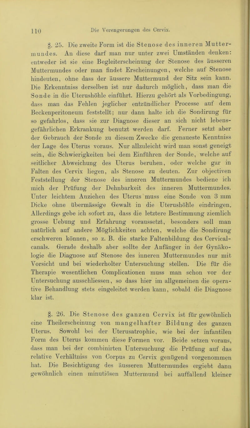 §. 25. Die zweite Form ist die Stenose des inneren Mutter- mundes. An diese darf man nur unter zwei Umständen denken: entweder ist sie eine Begleiterscheinung der Stenose des äusseren Muttermundes oder man findet Erscheinungen, welche auf Stenose hindeuten, ohne dass der äussere Muttermund der Sitz sein kann. Die Erkenntniss derselben ist nur dadurch möglich, dass man die Sonde in die Uterushöhle einführt. Hierzu gehört als Vorbedingung, dass man das Fehlen jeglicher entzündlicher Processe auf dem Beckenperitoneum feststellt; nur dann halte ich die Sondirung für so gefahrlos, dass sie zur Diagnose dieser an sich nicht lebens- gefährlichen Erkrankung benutzt werden darf. Ferner setzt aber der Gebrauch der Sonde zu diesem Zwecke die genaueste Kenntniss der Lage des Uterus voraus. Nur allzuleicht wird man sonst geneigt sein, die Schwierigkeiten bei dem Einfuhren der Sonde, welche auf seitlicher Abweichung des Uterus beruhen, oder welche gar in Falten des Cervix liegen, als Stenose zu deuten. Zur objectiven Feststellung der Stenose des inneren Muttermundes bediene ich mich der Prüfung der Dehnbarkeit des inneren Muttermundes. Unter leichtem Anziehen des Uterus muss eine Sonde von 3 mm Dicke ohne übermässige Gewalt in die Uterushöhle eindringen. Allerdings gebe ich sofort zu, dass die letztere Bestimmung ziemlich grosse Uebung und Erfahrung voraussetzt, besonders soll man natürlich auf andere Möglichkeiten achten, welche die Sondirung erschweren können, so z. B. die starke Faltenbildung des Cervical- canals. Gerade deshalb aber sollte der Anfänger in der Gynäko- logie die Diagnose auf Stenose des inneren Muttermundes nur mit Vorsicht und bei wiederholter Untersuchung stellen. Die für die Therapie wesentlichen Complicationen muss man schon vor der Untersuchung ausschliessen, so dass hier im allgemeinen die opera- tive Behandlung stets eingeleitet werden kann, sobald die Diagnose klar ist. §. 26. Die Stenose des ganzen Cervix ist für gewöhnlich eine Theilerscheinung von mangelhafter Bildung des ganzen Uterus. Sowohl bei der Uterusatrophie, wie bei der infantilen Form des Uterus kommen diese Formen vor. Beide setzen voraus, dass man bei der combinirten Untersuchung die Prüfung auf das relative Verhältniss von Corpus zu Cervix genügend vorgenommen hat. Die Besichtigung des äusseren Muttermundes ergiebt dann gewöhnlich einen minutiösen Muttermund bei auffallend kleiner