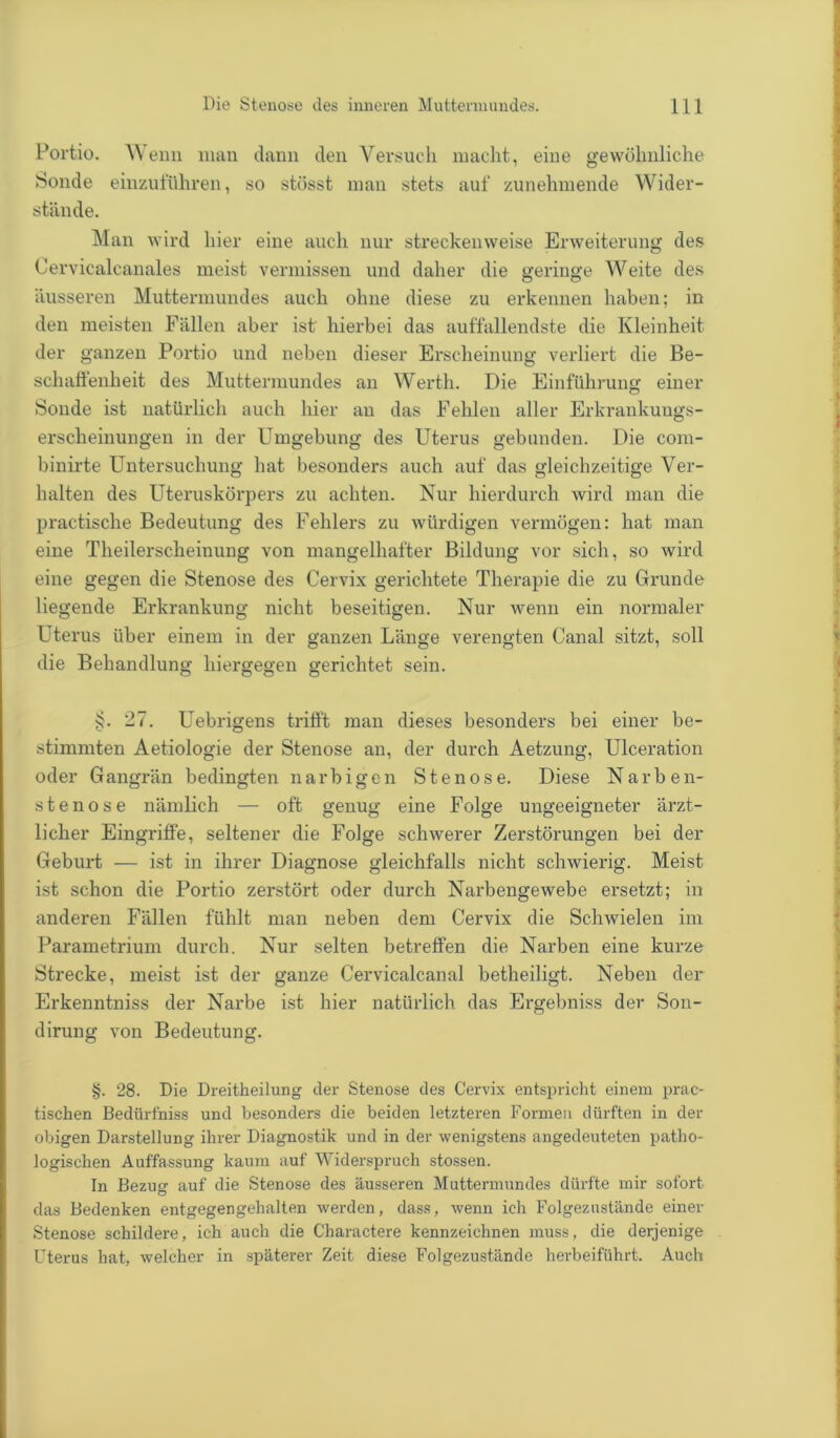 Portio. Wenn man dann den Versuch macht, eine gewöhnliche Sonde einzuführen, so stösst man stets auf zunehmende Wider- stände. Man wird hier eine auch nur streckenweise Erweiterung des Cervicalcanales meist vermissen und daher die geringe Weite des äusseren Muttermundes auch ohne diese zu erkennen haben; in den meisten Fällen aber ist hierbei das auffallendste die Kleinheit der ganzen Portio und neben dieser Erscheinung verliert die Be- schaffenheit des Muttermundes an Werth. Die Einführung einer Sonde ist natürlich auch hier an das Fehlen aller Erkrankungs- erscheinungen in der Umgebung des Uterus gebunden. Die com- binirte Untersuchung hat besonders auch auf das gleichzeitige Ver- halten des Uteruskörpers zu achten. Nur hierdurch wird man die practische Bedeutung des Fehlers zu würdigen vermögen: hat man eine Theilerscheinung von mangelhafter Bildung vor sich, so wird eine gegen die Stenose des Cervix gerichtete Therapie die zu Grunde liegende Erkrankung nicht beseitigen. Nur wenn ein normaler Uterus über einem in der ganzen Länge verengten Canal sitzt, soll die Behandlung hiergegen gerichtet sein. §. 27. Uebrigens trifft man dieses besonders bei einer be- stimmten Aetiologie der Stenose an, der durch Aetzung, Ulceration oder Gangrän bedingten narbigen Stenose. Diese Narben- stenose nämlich — oft genug eine Folge ungeeigneter ärzt- licher Eingriffe, seltener die Folge schwerer Zerstörungen bei der Geburt — ist in ihrer Diagnose gleichfalls nicht schwierig. Meist ist schon die Portio zerstört oder durch Narbengewebe ersetzt; in anderen Fällen fühlt man neben dem Cervix die Schwielen im Parametrium durch. Nur selten betreffen die Narben eine kurze Strecke, meist ist der ganze Cervicalcanal betheiligt. Neben der Erkenntniss der Narbe ist hier natürlich das Ergebniss der Son- dirung von Bedeutung. §. 28. Die Dreitheilung der Stenose des Cervix entspricht einem prac- tischen Bedürfniss und besonders die beiden letzteren Formen dürften in der obigen Darstellung ihrer Diagnostik und in der wenigstens angedeuteten patho- logischen Auffassung kaum auf Widerspruch stossen. In Bezug auf die Stenose des äusseren Muttermundes dürfte mir sofort das Bedenken entgegengehalten werden, dass, wenn ich Folgezustände einer Stenose schildere, ich auch die Charactere kennzeichnen muss, die derjenige Uterus hat, welcher in späterer Zeit diese Folgezustände herbeiführt. Auch
