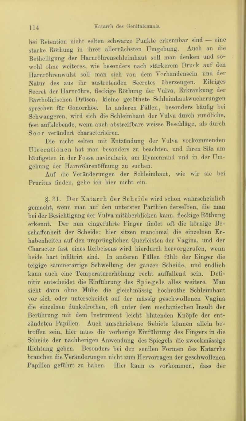 bei Retention nicht selten schwarze Punkte erkennbar sind — eine starke Röthung in ihrer allernächsten Umgebung. Auch an die Betheiligung der Harnröhrenschleimhaut soll man denken und so- wohl ohne weiteres, wie besonders nach stärkerem Druck auf den Harnröhrenwulst soll man sich von dem Vorhandensein und der Natur des aus ihr austretenden Secretes überzeugen. Eitriges Secret der Harnröhre, fleckige Röthung der Vulva, Erkrankung der Bartholinischen Drüsen, kleine geröthete Schleimhautwucherungen sprechen für Gonorrhöe. In anderen Fällen, besonders häufig bei Schwangeren, wird sich die Schleimhaut der Vulva durch rundliche, fest aufklebende, wenn auch abstreifbare weisse Beschläge, als durch Soor verändert characterisiren. Die nicht selten mit Entzündung der Vulva vorkommenden Ulcerationen hat man besonders zu beachten, und ihren Sitz am häufigsten in der Fossa navicularis, am Hymenrand und in der Um- gebung der Harnröhrenöffnung zu suchen. Auf die Veränderungen der Schleimhaut, wie wir sie bei Pruritus finden, gehe ich hier nicht ein. §. 31. Der Katarrh der Scheide wird schon wahrscheinlich gemacht, wenn man auf den untersten Parthien derselben, die man bei der Besichtigung der Vulva mitüberblicken kann, fleckige Röthung erkennt. Der nun eingeführte Finger findet oft die körnige Be- schaffenheit der Scheide; hier sitzen manchmal die einzelnen Er- habenheiten auf den ursprünglichen Querleisten der Vagina, und der Character fast eines Reibeisens wird hierdurch hervorgerufen, wenn beide hart infiltrirt sind. In anderen Fällen fühlt der Finger die teigige sammetartige Schwellung der ganzen Scheide, und endlich kann auch eine Temperaturerhöhung recht auffallend sein. Defi- nitiv entscheidet die Einführung des Spiegels alles weitere. Man sieht dann ohne Mühe die gleichmässig hochrothe Schleimhaut vor sich oder unterscheidet auf der mässig geschwollenen Vagina die einzelnen dunkelrothen, oft unter dem mechanischen Insult der Berührung mit dem Instrument leicht blutenden Knöpfe der ent- zündeten Papillen. Auch umschriebene Gebiete können allein be- troffen sein, hier muss die vorherige Einführung des Fingers in die Scheide der nachherigen Anwendung des Spiegels die zweckmässige Richtung geben. Besonders bei den senilen Formen des Katarrhs brauchen die Veränderungen nicht zum Hervorragen der geschwollenen Papillen geführt zu haben. Hier kann es Vorkommen, dass der