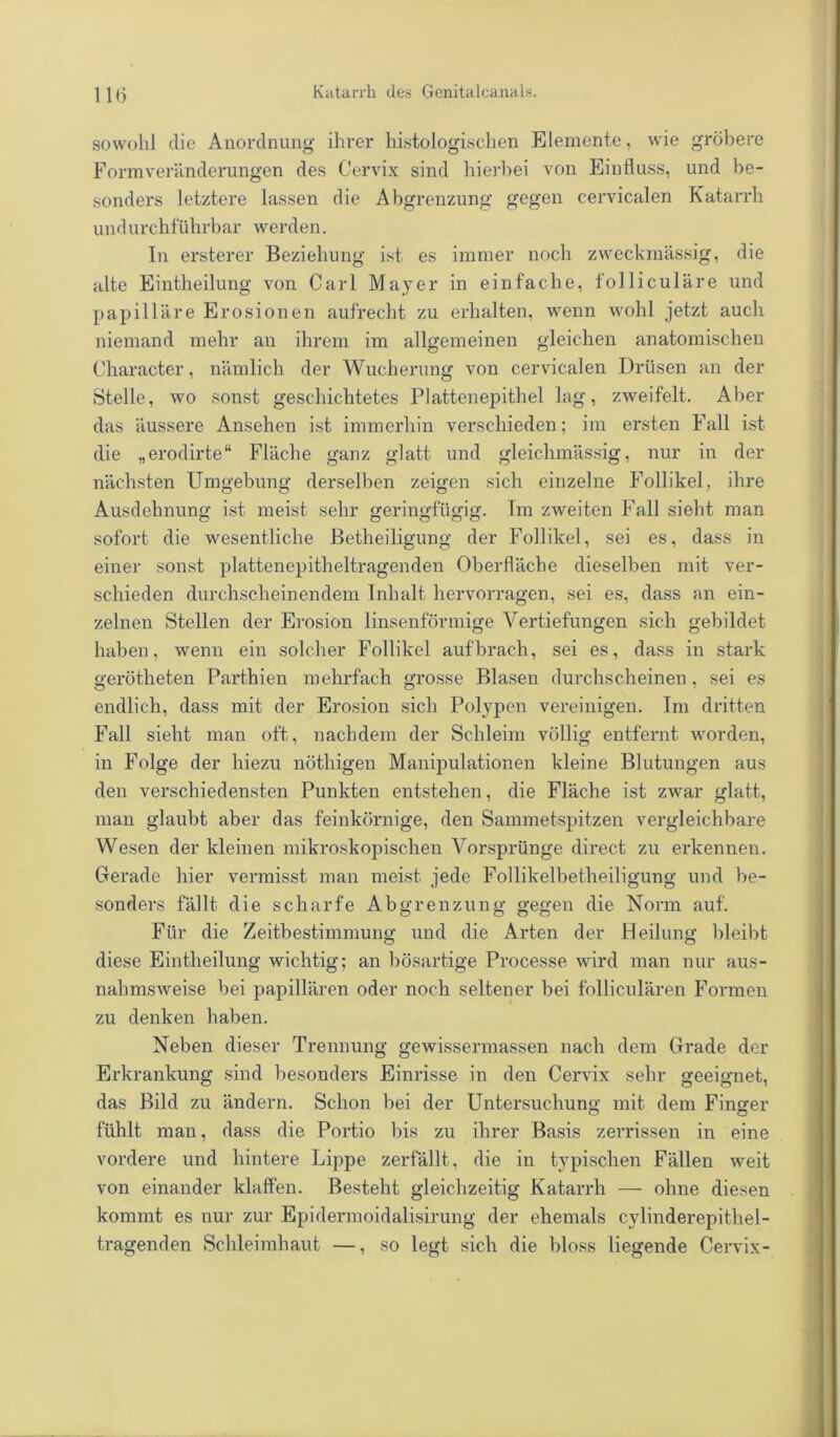 sowohl clie Anordnung ihrer histologischen Elemente, wie gröbere Formveränderungen des Cervix sind hierbei von Einfluss, und be- sonders letztere lassen die Abgrenzung gegen cervicalen Katarrh undurchführbar werden. In ersterer Beziehung ist es immer noch zweckmässig, die alte Eintheilung von Carl Mayer in einfache, folliculäre und papilläre Erosionen aufrecht zu erhalten, wenn wohl jetzt auch niemand mehr an ihrem im allgemeinen gleichen anatomischen Character, nämlich der Wucherung von cervicalen Drüsen an der Stelle, wo sonst geschichtetes Plattenepithel lag, zweifelt. Aber das äussere Ansehen ist immerhin verschieden; im ersten Fall ist die „erodirte“ Fläche ganz glatt und gleichmässig, nur in der nächsten Umgebung derselben zeigen sich einzelne Follikel, ihre Ausdehnung ist meist sehr geringfügig. Im zweiten Fall sieht man sofort die wesentliche Betheiligung der Follikel, sei es, dass in einer sonst plattenepitheltragenden Oberfläche dieselben mit ver- schieden durchscheinendem Inhalt hervorragen, sei es, dass an ein- zelnen Stellen der Erosion linsenförmige Vertiefungen sich gebildet haben, wenn ein solcher Follikel auf brach, sei es, dass in stark gerötheten Parthien mehrfach grosse Blasen durchscheinen, sei es endlich, dass mit der Erosion sich Polypen vereinigen. Im dritten Fall sieht man oft, nachdem der Schleim völlig entfernt worden, in Folge der hiezu nöthigen Manipulationen kleine Blutungen aus den verschiedensten Punkten entstehen, die Fläche ist zwar glatt, man glaubt aber das feinkörnige, den Sammetspitzen vergleichbare Wesen der kleinen mikroskopischen Vorsprünge dii'ect zu erkennen. Gerade hier vermisst man meist jede Follikelbetheiligung und be- sonders fällt die scharfe Abgrenzung gegen die Norm auf. Für die Zeitbestimmung und die Arten der Heilung bleibt diese Eintheilung wichtig; an bösartige Processe wird man nur aus- nahmsweise bei papillären oder noch seltener bei folliculären Formen zu denken haben. Neben dieser Trennung gewissermassen nach dem Grade der Erkrankung sind besonders Einrisse in den Cervix sehr geeignet, das Bild zu ändern. Schon bei der Untersuchung mit dem Finger fühlt man, dass die Portio bis zu ihrer Basis zerrissen in eine vordere und hintere Lippe zerfällt, die in typischen Fällen weit von einander klaffen. Besteht gleichzeitig Katarrh — ohne diesen kommt es nur zur Epidermoidalisirung der ehemals cylinderepithel- tragenden Schleimhaut —, so legt sich die bloss liegende Cervix-