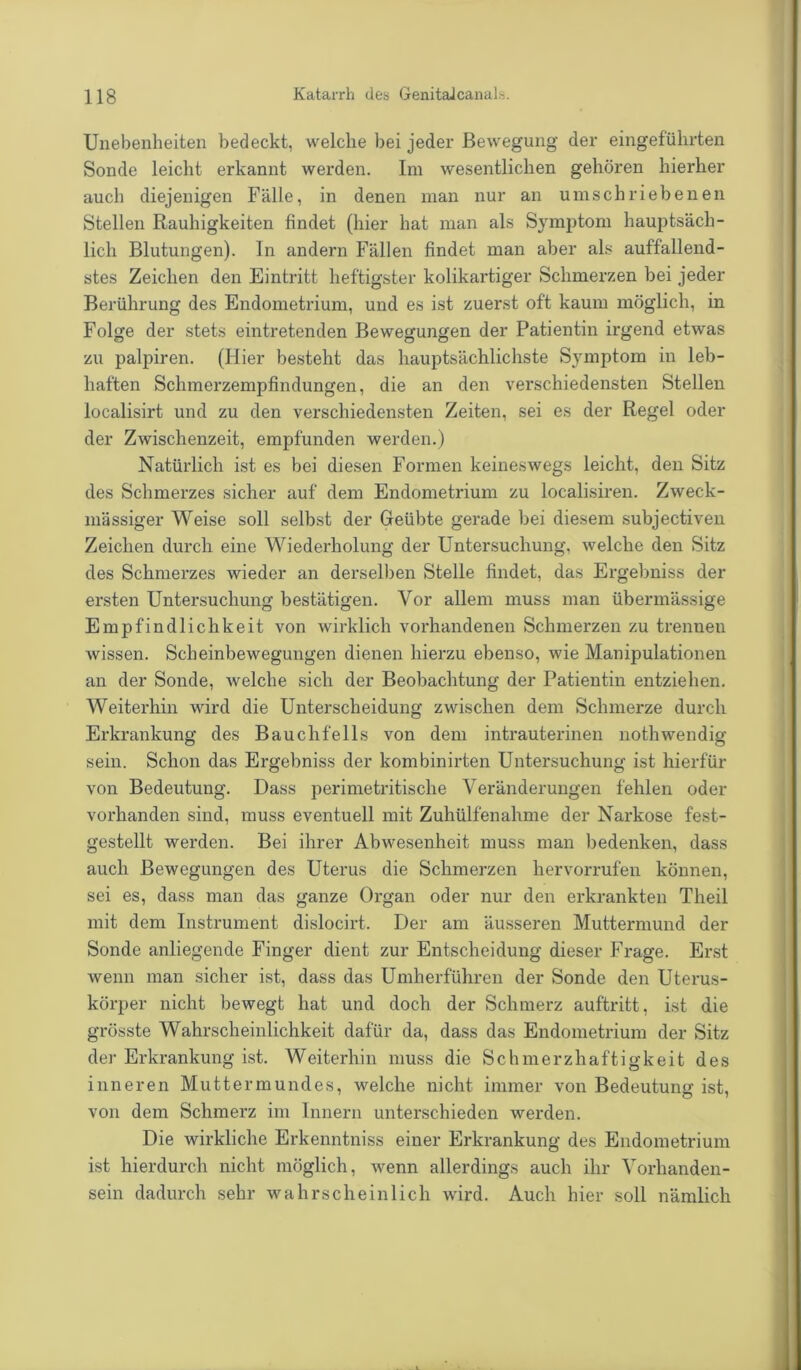 Unebenheiten bedeckt, welche bei jeder Bewegung der eingeführten Sonde leicht erkannt werden. Im wesentlichen gehören hierher auch diejenigen Fälle, in denen man nur an umschriebenen Stellen Rauhigkeiten findet (hier hat man als Symptom hauptsäch- lich Blutungen). In andern Fällen findet man aber als auffallend- stes Zeichen den Eintritt heftigster kolikartiger Schmerzen bei jeder Berührung des Endometrium, und es ist zuerst oft kaum möglich, in Folge der stets eintretenden Bewegungen der Patientin irgend etwas zu palpiren. (Hier besteht das hauptsächlichste Symptom in leb- haften Schmerzempfindungen, die an den verschiedensten Stellen localisirt und zu den verschiedensten Zeiten, sei es der Regel oder der Zwischenzeit, empfunden werden.) Natürlich ist es bei diesen Formen keineswegs leicht, den Sitz des Schmerzes sicher auf dem Endometrium zu localisiren. Zweck- mässiger Weise soll selbst der Geübte gerade bei diesem subjectiven Zeichen durch eine Wiederholung der Untersuchung, welche den Sitz des Schmerzes wieder an derselben Stelle findet, das Ergebniss der ersten Untersuchung bestätigen. Vor allem muss man übermässige Empfindlichkeit von wirklich vorhandenen Schmerzen zu trennen wissen. Scheinbewegungen dienen hierzu ebenso, wie Manipulationen an der Sonde, welche sich der Beobachtung der Patientin entziehen. Weiterhin wird die Unterscheidung zwischen dem Schmerze durch Erkrankung des Bauchfells von dem intrauterinen nothwendig sein. Schon das Ergebniss der kombinirten Untersuchung ist hierfür von Bedeutung. Dass perimetritische Veränderungen fehlen oder vorhanden sind, muss eventuell mit Zuhülfenahme der Narkose fest- gestellt werden. Bei ihrer Abwesenheit muss man bedenken, dass auch Bewegungen des Uterus die Schmerzen hervorrufen können, sei es, dass man das ganze Organ oder nur den erkrankten Theil mit dem Instrument dislocirt. Der am äusseren Muttermund der Sonde anliegende Finger dient zur Entscheidung dieser Frage. Erst wenn man sicher ist, dass das Umherführen der Sonde den Uterus- körper nicht bewegt hat und doch der Schmerz auftritt, ist die grösste Wahrscheinlichkeit dafür da, dass das Endometrium der Sitz der Erkrankung ist. Weiterhin muss die Schmerzhaftigkeit des inneren Muttermundes, welche nicht immer von Bedeutung ist, von dem Schmerz im Innern unterschieden werden. Die wirkliche Erkenntniss einer Erkrankung des Endometrium ist hierdurch nicht möglich, wenn allerdings auch ihr Vorhanden- sein dadurch sehr wahrscheinlich wird. Auch hier soll nämlich