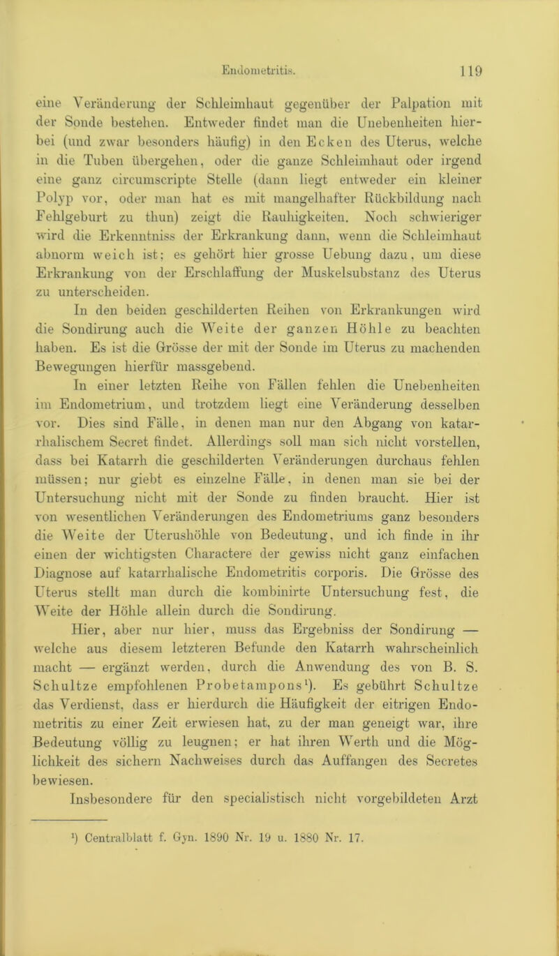 eine Veränderung der Schleimhaut gegenüber der Palpation mit der Sonde bestehen. Entweder findet man die Unebenheiten hier- bei (und zwar besonders häufig) in den Ecken des Uterus, welche in die Tuben übergehen, oder die gauze Schleimhaut oder irgend eine ganz circumscripte Stelle (dann liegt entweder ein kleiner Polyp vor, oder man hat es mit mangelhafter Rückbildung nach Fehlgeburt zu thun) zeigt die Rauhigkeiten. Noch schwieriger wird die Erkenntniss der Erkrankung dann, wenn die Schleimhaut abnorm weich ist; es gehört hier grosse Uebung dazu, um diese Erkrankung von der Erschlaffung der Muskelsubstanz des Uterus zu unterscheiden. In den beiden geschilderten Reihen von Erkrankungen wird die Sondirung auch die Weite der ganzen Höhle zu beachten haben. Es ist die Grösse der mit der Sonde im Uterus zu machenden Bewegungen hierfür massgebend. In einer letzten Reihe von Fällen fehlen die Unebenheiten im Endometrium, und trotzdem liegt eine Veränderung desselben vor. Dies sind Fälle, in denen man nur den Abgang von katar- rhalischem Secret findet. Allerdings soll man sich nicht vorstellen, dass bei Katarrh die geschilderten Veränderungen durchaus fehlen müssen; nur giebt es einzelne Fälle, in denen man sie bei der Untersuchung nicht mit der Sonde zu finden braucht. Hier ist von wesentlichen Veränderungen des Endometriums ganz besonders die Weite der Uterushöhle von Bedeutung, und ich finde in ihr einen der wichtigsten Charactere der gewiss nicht ganz einfachen Diagnose auf katarrhalische Endometritis corporis. Die Grösse des Uterus stellt man durch die kombinirte Untersuchung fest, die Weite der Höhle allein durch die Sondirung. Hier, aber nur hier, muss das Ergebniss der Sondirung — welche aus diesem letzteren Befunde den Katarrh wahrscheinlich macht — ergänzt werden, durch die Anwendung des von B. S. Scliultze empfohlenen Pr ob et am po ns1). Es gebührt Schul tze das Verdienst, dass er hierdurch die Häufigkeit der eitrigen Endo- metritis zu einer Zeit erwiesen hat, zu der man geneigt war, ihre Bedeutung völlig zu leugnen; er hat ihren Werth und die Mög- lichkeit des sichern Nachweises durch das Auffängen des Secretes bewiesen. Insbesondere für den specialistisch nicht vorgebildeten Arzt *) Centralblatt f. Gjn. 1890 Nr. 19 u. 1880 Nr. 17.