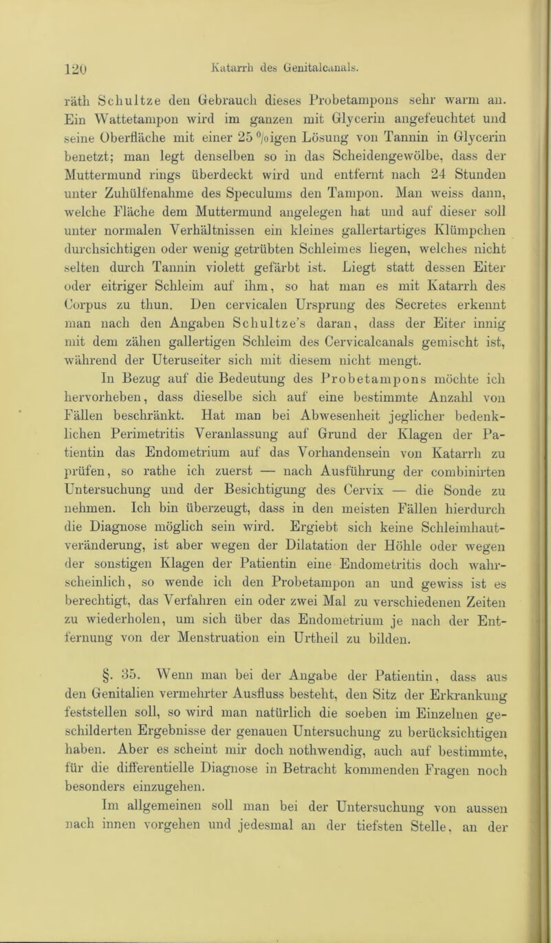 räth Schultze den Gebrauch dieses Probetampons sehr warm an. Ein Wattetampon wird im ganzen mit Glycerin angefeuchtet und seine Oberfläche mit einer 25°/oigen Lösung von Tannin in Glycerin benetzt; man legt denselben so in das Scheidengewölbe, dass der Muttermund rings überdeckt wird und entfernt nach 24 Stunden unter Zuhülfenalnne des Speculums den Tampon. Man weiss dann, welche Fläche dem Muttermund angelegen hat und auf dieser soll unter normalen Verhältnissen ein kleines gallertartiges Klümpchen durchsichtigen oder wenig getrübten Schleimes liegen, welches nicht selten durch Tannin violett gefärbt ist. Liegt statt dessen Eiter oder eitriger Schleim auf ihm, so hat man es mit Katarrh des Corpus zu tliun. Den cervicalen Ursprung des Secretes erkennt man nach den Angaben Scliultze’s daran, dass der Eiter innig mit dem zähen gallertigen Schleim des Cervicalcanals gemischt ist, während der Uteruseiter sich mit diesem nicht mengt. In Bezug auf die Bedeutung des Probetampons möchte ich liervorheben, dass dieselbe sich auf eine bestimmte Anzahl von Fällen beschränkt. Hat man bei Abwesenheit jeglicher bedenk- lichen Perimetritis Veranlassung auf Grund der Klagen der Pa- tientin das Endometrium auf das Vorhandensein von Katarrh zu prüfen, so rathe ich zuerst — nach Ausführung der combinirten Untersuchung und der Besichtigung des Cervix — die Sonde zu nehmen. Ich bin überzeugt, dass in den meisten Fällen hierdurch die Diagnose möglich sein wird. Ergiebt sich keine Schleimhaut- veränderung, ist aber wegen der Dilatation der Höhle oder wegen der sonstigen Klagen der Patientin eine Endometritis doch wahr- scheinlich, so wende ich den Probetampon an und gewiss ist es berechtigt, das Verfahren ein oder zwei Mal zu verschiedenen Zeiten zu wiederholen, um sich über das Endometrium je nach der Ent- fernung von der Menstruation ein Urtheil zu bilden. §. 35. Wenn man bei der Angabe der Patientin, dass aus den Genitalien vermehrter Ausfluss besteht, den Sitz der Erkrankung feststellen soll, so wird man natürlich die soeben im Einzelnen ge- schilderten Ergebnisse der genauen Untersuchung zu berücksichtigen haben. Aber es scheint mir doch nothwendig, auch auf bestimmte, für die differentielle Diagnose in Betracht kommenden Fragen noch besonders einzugehen. Im allgemeinen soll man bei der Untersuchung von aussen nach innen vorgehen und jedesmal an der tiefsten Stelle, an der