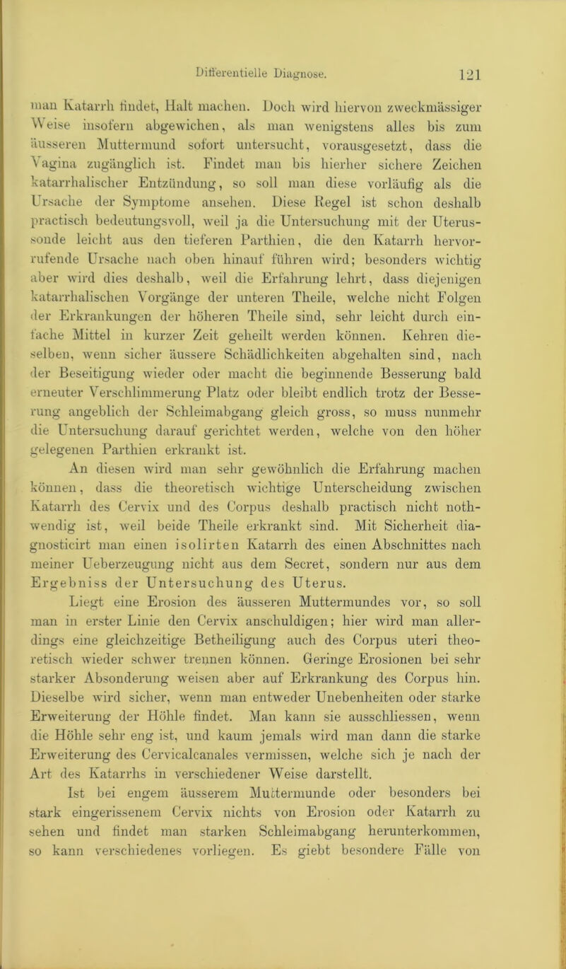 nnui Katarrh findet, Halt machen. Doch wird hiervon zweckmässiger Weise insofern abgewichen, als man wenigstens alles bis zum äusseren Muttermund sofort untersucht, vorausgesetzt, dass die V agina zugänglich ist. Findet man bis hierher sichere Zeichen katarrhalischer Entzündung, so soll man diese vorläufig als die Ursache der Symptome ansehen. Diese Regel ist schon deshalb practisch bedeutungsvoll, weil ja die Untersuchung mit der Uterus- sonde leicht aus den tieferen Partliien, die den Katarrh hervor- rufende Ursache nach oben hinauf führen wird; besonders wichtig aber wird dies deshalb, weil die Erfahrung lehrt, dass diejenigen katarrhalischen Vorgänge der unteren Theile, welche nicht Folgen der Erkrankungen der höheren Theile sind, sehr leicht durch ein- fache Mittel in kurzer Zeit geheilt werden können. Kehren die- selben, wenn sicher äussere Schädlichkeiten abgehalten sind, nach der Beseitigung wieder oder macht die beginnende Besserung bald erneuter Verschlimmerung Platz oder bleibt endlich trotz der Besse- rung angeblich der Schleimabgang gleich gross, so muss nunmehr die Untersuchung darauf gerichtet werden, welche von den höher gelegenen Parthien erkrankt ist. An diesen wird man sehr gewöhnlich die Erfahrung machen können, dass die theoretisch wichtige Unterscheidung zwischen Katarrh des Cervix und des Corpus deshalb practisch nicht notli- wendig ist, weil beide Theile erkrankt sind. Mit Sicherheit dia- gnosticirt man einen isolirten Katarrh des einen Abschnittes nach meiner Ueberzeugung nicht aus dem Secret, sondern nur aus dem Ergebniss der Untersuchung des Uterus. Liegt eine Erosion des äusseren Muttermundes vor, so soll man in erster Linie den Cervix anschuldigen; hier wird man aller- dings eine gleichzeitige Betheiligung auch des Corpus uteri theo- retisch wieder schwer trennen können. Geringe Erosionen bei sehr starker Absonderung weisen aber auf Erkrankung des Corpus hin. Dieselbe wird sicher, wenn man entweder Unebenheiten oder starke Erweiterung der Höhle findet. Man kann sie ausschliessen, wenn die Höhle sehr eng ist, und kaum jemals wird man dann die starke Erweiterung des Cervicalcanales vermissen, welche sich je nach der Art des Katarrhs in verschiedener Weise darstellt. Ist bei engem äusserem Muttermunde oder besonders bei stark eingerissenem Cervix nichts von Erosion oder Katarrh zu sehen und findet man starken Schleimabgang herunterkommen, so kann verschiedenes vorliegen. Es giebt besondere Fälle von
