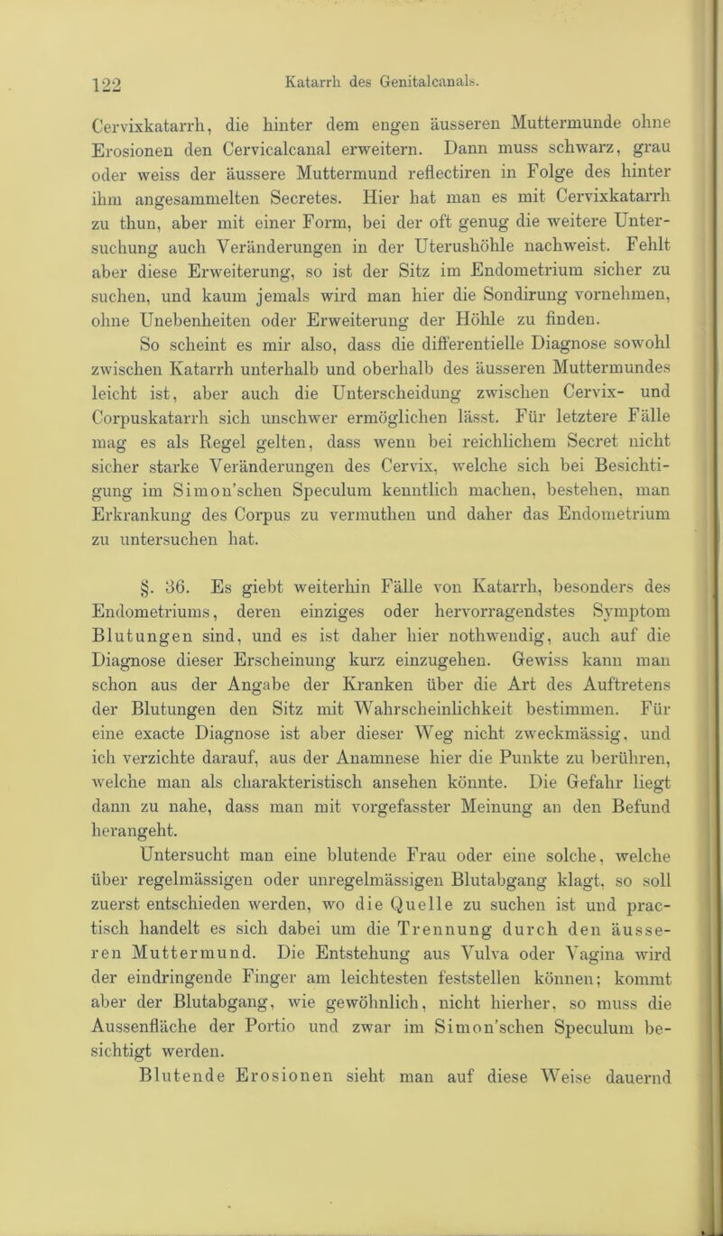 Cervixkatarrh, die hinter dem engen äusseren Muttermunde ohne Erosionen den Cervicalcanal erweitern. Dann muss schwarz, grau oder weiss der äussere Muttermund reflectiren in Folge des hinter ihm angesammelten Secretes. Hier hat man es mit Cervixkatarrh zu thun, aber mit einer Form, bei der oft genug die weitere Unter- suchung auch Veränderungen in der Uterushöhle nachweist. Fehlt aber diese Erweiterung, so ist der Sitz im Endometrium sicher zu suchen, und kaum jemals wird man hier die Sondirung vornehmen, ohne Unebenheiten oder Erweiterung der Höhle zu finden. So scheint es mir also, dass die differentielle Diagnose sowohl zwischen Katarrh unterhalb und oberhalb des äusseren Muttermundes leicht ist, aber auch die Unterscheidung zwischen Cervix- und Corpuskatarrh sich unschwer ermöglichen lässt. Für letztere Fälle mag es als Regel gelten, dass wenn bei reichlichem Secret nicht sicher starke Veränderungen des Cervix, welche sich bei Besichti- gung im Simon’schen Speculum kenntlich machen, bestehen, man Erkrankung des Corpus zu vermuthen und daher das Endometrium zu untersuchen hat. §. 36. Es giebt weiterhin Fälle von Katarrh, besonders des Endometriums, deren einziges oder hervorragendstes Symptom Blutungen sind, und es ist daher hier nothwendig, auch auf die Diagnose dieser Erscheinung kurz einzugehen. Gewiss kann man schon aus der Angabe der Kranken über die Art des Auftretens der Blutungen den Sitz mit Wahrscheinlichkeit bestimmen. Für eine exacte Diagnose ist aber dieser Weg nicht zweckmässig, und ich verzichte darauf, aus der Anamnese hier die Punkte zu berühren, welche man als charakteristisch ansehen könnte. Die Gefahr liegt dann zu nahe, dass man mit vorgefasster Meinung an den Befund herangeht. Untersucht man eine blutende Frau oder eine solche, welche über regelmässigen oder unregelmässigen Blutabgang klagt, so soll zuerst entschieden werden, wo die Quelle zu suchen ist und prac- tisch handelt es sich dabei um die Trennung durch den äusse- ren Muttermund. Die Entstehung aus Vulva oder Vagina wird der eindringende Finger am leichtesten feststellen können; kommt aber der Blutabgang, wie gewöhnlich, nicht hierher, so muss die Aussenfläche der Portio und zwar im Simon’schen Speculum be- sichtigt werden. Blutende Erosionen sieht man auf diese Weise dauernd