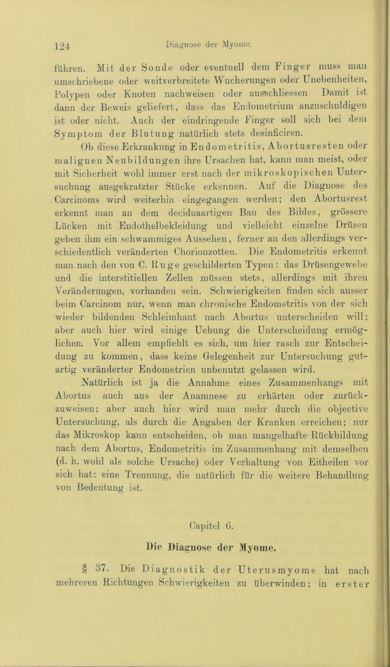 führen. Mit der Sonde oder eventuell dem Finger muss man umschriebene oder weitverbreitete Wucherungen oder Unebenheiten, Polypen oder Knoten nachweisen oder ausschliessen. Damit ist dann der Beweis geliefert, dass das Endometrium anzuschuldigen ist oder nicht. Auch der eindringende Finger soll sich bei dem Symptom der Blutung natürlich stets desinficiren. Ob diese Erkrankung in Endometritis, Abortusresten oder malignen Neubildungen ihre Ursachen hat, kann man meist, oder mit Sicherheit wohl immer erst nach der mikroskopischen Unter- suchung ausgekratzter Stücke erkennen. Auf die Diagnose des Carcinoms wird weiterhin eingegangen werden; den Abortusrest erkennt man an dem deciduaartigen Bau des Bildes, grössere Lücken mit Endothelbekleidung und vielleicht einzelne Drüsen geben ihm ein schwammiges Aussehen, ferner an den allerdings ver- schiedentlich veränderten Chorionzotten. Die Endometritis erkennt man nach den von C. Rüge geschilderten Typen: das Drüsengewebe und die interstitiellen Zellen müssen stets, allerdings mit ihren Veränderungen, vorhanden sein. Schwierigkeiten finden sich ausser beim Carcinom nur, wenn man chronische Endometritis von der sich wieder bildenden Schleimhaut nach Abortus unterscheiden will; aber auch hier wird einige Uebung die Unterscheidung ermög- lichen. Vor allem empfiehlt es sich, um hier rasch zur Entschei- dung zu kommen, dass keine Gelegenheit zur Untersuchung gut- artig veränderter Endometrien unbenutzt gelassen wird. Natürlich ist ja die Annahme eines Zusammenhangs mit Abortus auch aus der Anamnese zu erhärten oder zurück- zuweisen; aber auch hier wird man mehr durch die objective Untersuchung, als durch die Angaben der Kranken erreichen; nur das Mikroskop kann entscheiden, ob man mangelhafte Rückbildung nach dem Abortus, Endometritis im Zusammenhang mit demselben (d. h. wohl als solche Ursache) oder Verhaltung von Eitheilen vor sich hat: eine Trennung, die natürlich für die weitere Behandlung von Bedeutung ist. Capitel G. Die Diagnose (1er Myome. § o7. Die Diagnostik der Uterusmyome hat nach mehreren Richtungen Schwierigkeiten zu überwinden; in erster