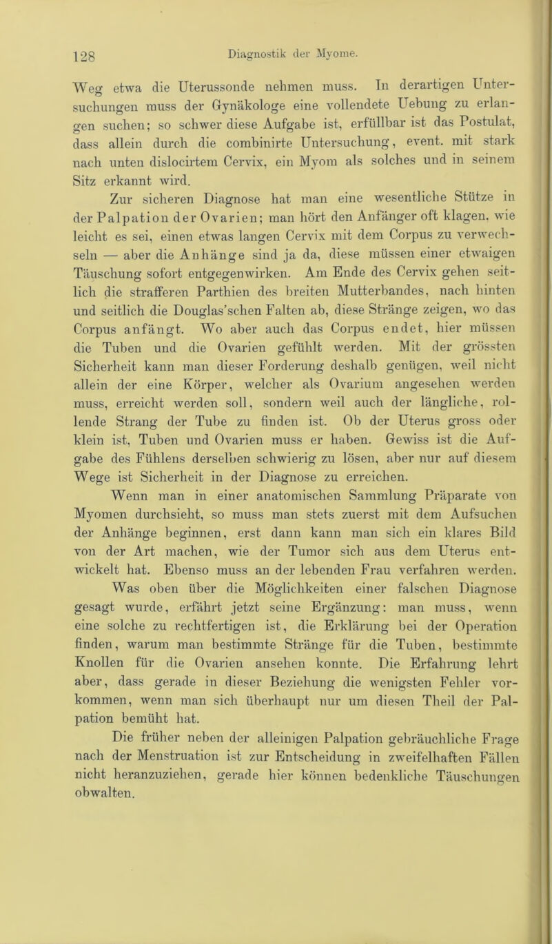 Wen etwa die Uterussonde nehmen muss. In derartigen Unter- suchungen muss der Gynäkologe eine vollendete Uebung zu erlan- gen suchen; so schwer diese Aufgabe ist, erfüllbar ist das Postulat, dass allein durch die combinirte Untersuchung, event. mit stark nach unten dislocirtem Cervix, ein Myom als solches und in seinem Sitz erkannt wird. Zur sicheren Diagnose hat man eine wesentliche Stütze in der Palpation der Ovarien; man hört den Anfänger oft klagen, wie leicht es sei, einen etwas langen Cervix mit dem Corpus zu verwech- seln — aber die Anhänge sind ja da, diese müssen einer etwaigen Täuschung sofort entgegenwirken. Am Ende des Cervix gehen seit- lich die strafferen Parthien des breiten Mutterbandes, nach hinten und seitlich die Douglas’schen Falten ab, diese Stränge zeigen, wo das Corpus anfängt. Wo aber auch das Corpus endet, hier müssen die Tuben und die Ovarien gefühlt werden. Mit der grössten Sicherheit kann man dieser Forderung deshalb genügen, weil nicht allein der eine Körper, welcher als Ovarium angesehen werden muss, erreicht werden soll, sondern weil auch der längliche, rol- lende Strang der Tube zu finden ist. Ob der Uterus gross oder klein ist, Tuben und Ovarien muss er haben. Gewiss ist die Auf- gabe des Fühlens derselben schwierig zu lösen, aber nur auf diesem Wege ist Sicherheit in der Diagnose zu erreichen. Wenn man in einer anatomischen Sammlung Präparate von Myomen durchsieht, so muss man stets zuerst mit dem Aufsuchen der Anhänge beginnen, erst dann kann man sich ein klares Bild von der Art machen, wie der Tumor sich aus dem Uterus ent- wickelt hat. Ebenso muss an der lebenden Frau verfahren werden. Was oben über die Möglichkeiten einer falschen Diagnose gesagt wurde, erfährt jetzt seine Ergänzung; man muss, wenn eine solche zu rechtfertigen ist, die Erklärung bei der Operation finden, warum man bestimmte Stränge für die Tuben, bestimmte Knollen für die Ovarien ansehen konnte. Die Erfahrung lehrt aber, dass gerade in dieser Beziehung die wenigsten Fehler Vor- kommen, wenn man sich überhaupt nur um diesen Theil der Pal- pation bemüht hat. Die früher neben der alleinigen Palpation gebräuchliche Frage nach der Menstruation ist zur Entscheidung in zweifelhaften Fällen nicht heranzuziehen, gerade hier können bedenkliche Täuschungen obwalten.
