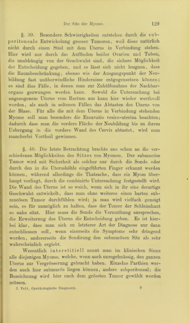 §. 39. Besondere Schwierigkeiten entstehen durch die sub- peritoneale Entwickelung grosser Tumoren, weil diese natürlich nicht durch einen Stiel mit dem Uterus in Verbindung stehen. Hier wird nur durch das Auffinden beider Ovarien und Tuben, die unabhängig von der Geschwulst sind, die sichere Möglichkeit der Entscheidung gegeben, und es lässt sich nicht leugnen, dass die Raumbeschränkung, ebenso wie der Ausgangspunkt der Neu- bildung fast unüberwindliche Hindernisse entgegensetzen können; es sind dies Fälle, in denen man zur Zuhülfenahme der Nachbar- organe gezwungen werden kann. Sowohl die Untersuchung bei angezogenem Uterus vom Rectum aus kann hier wieder werthvoll werden, als auch in seltenen Fällen das Abtasten des Uterus von der Blase. Für alle die mit dem Uterus in Verbindung stehenden Myome soll man besonders die Excavatio vesico-uterina beachten; dadurch dass man die vordere Fläche der Neubildung bis zu ihrem Uebergang in die vordere Wand des Cervix abtastet, wird man mancherlei Vortheil gewinnen. §. 40. Die letzte Betrachtung brachte uns schon an die ver- schiedenen Möglichkeiten des Sitzes von Myomen. Der submucöse Tumor wird mit Sicherheit als solcher nur durch die Sonde oder durch den in die Uterushöhle eingeführten Finger erkannt werden können, während allerdings die Thatsache, dass ein Myom über- haupt vorliegt, durch die combinirte Untersuchung festgestellt wird. Die Wand des Uterus ist so weich, wenn sich in ihr eine derartige Geschwulst entwickelt, dass man ohne weiteres einen harten sub- mucösen Tumor durchfühlen wird; ja man wird vielfach geneigt sein, es für unmöglich zu halten, dass der Tumor der Schleimhaut so nahe sitzt. Hier muss die Sonde die Vermuthung aussprechen, die Erweiterung des Uterus die Entscheidung geben. Es ist hier- bei klar, dass man sich zu letzterer Art der Diagnose nur dann entschliessen soll, wenn einerseits die Symptome sehr dringend werden, andererseits die Sondirung den submucösen Sitz als sehr wahrscheinlich ergiebt. Wesentlich interstitiell nennt man im klinischen Sinne alle diejenigen Myome, welche, wenn auch unregelmässig, den ganzen Uterus zur Vergrösserung gebracht haben. Einzelne Parthien wer- den auch hier submucös liegen können, andere subperitoneal; die Bezeichnung wird hier nach dem grössten Tumor gewählt werden müssen. J. Veit, Gynäkologische Diagnostik. 9
