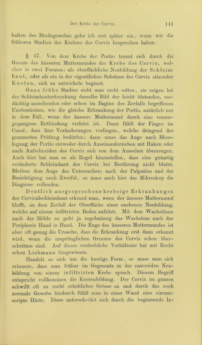 halten des Bindegewebes gehe ich erst später ein, wenn wir die früheren Stadien des Krebses des Cervix besprochen haben. §. 47. Von dem Krebs der Portio trennt sich durch die Grenze des äusseren Muttermundes der Krebs des Cervix, wel- cher in zwei Formen: als oberflächliche Neubildung der Schleim- haut, oder als ein in der eigentlichen Substanz des Cervix sitzender Knoten, sich zu entwickeln beginnt. Ganz frühe Stadien sieht man recht selten, sie zeigen bei der Schleimhauterkrankung dasselbe Bild der leicht blutenden, ver- dächtig aussehenden oder schon im Beginn des Zerfalls begriffenen Unebenheiten, wie die gleiche Erkrankung der Portio, natürlich nur in dem Fall, wenn der äussere Muttermund durch eine voraus- gegangene Entbindung verletzt ist. Dann fühlt der Finger im Canal, dass hier Veränderungen vorliegen, welche dringend der genauesten Prüfung bedürfen; dann muss das Auge nach Bloss- legung der Portio entweder durch Auseinanderziehen mit Haken oder nach Aufschneiden des Cervix sich von dem Aussehen überzeugen. Auch hier hat man es als Regel hinzustellen, dass eine gutartig veränderte Schleimhaut des Cervix bei Berührung nicht blutet. Bleiben dem Auge des Untersuchers nach der Palpation und der Besichtigung noch Zweifel, so muss auch hier das Mikroskop die Diagnose vollenden. Deutlich ausgesprochene krebsige Erkrankungen der Cervicalschleimhaut erkennt man, wenn der äussere Muttermund klafft, an dem Zerfall der Oberfläche einer unebenen Neubildung, welche auf einem infiltrirten Boden aufsitzt. Mit dem Wachsthum nach der Höhle zu geht ja regelmässig das Wachstum nach der Peripherie Hand in Hand. Die Enge des äusseren Muttermundes ist aber oft genug die Ursache, dass die Erkrankung erst dann erkannt wird, wenn die ursprünglichen Grenzen des Cervix schon über- schritten sind. Auf dieses verderbliche Verhältniss hat mit Recht schon Liebmann hingewiesen. Handelt es sich um die knotige Form, so muss man sich erinnern, dass man früher im Gegensatz zu der cancroiden Neu- bildung von einem infiltrirten Krebs sprach. Diesem Begriff entspricht vollkommen die Knotenbildung. Der Cervix im ganzen schwillt oft zu recht erheblicher Grösse an und durch das noch normale Gewebe hindurch fühlt man in einer Wand eine circum- scripte Härte. Diese unterscheidet sich durch die beginnende In-