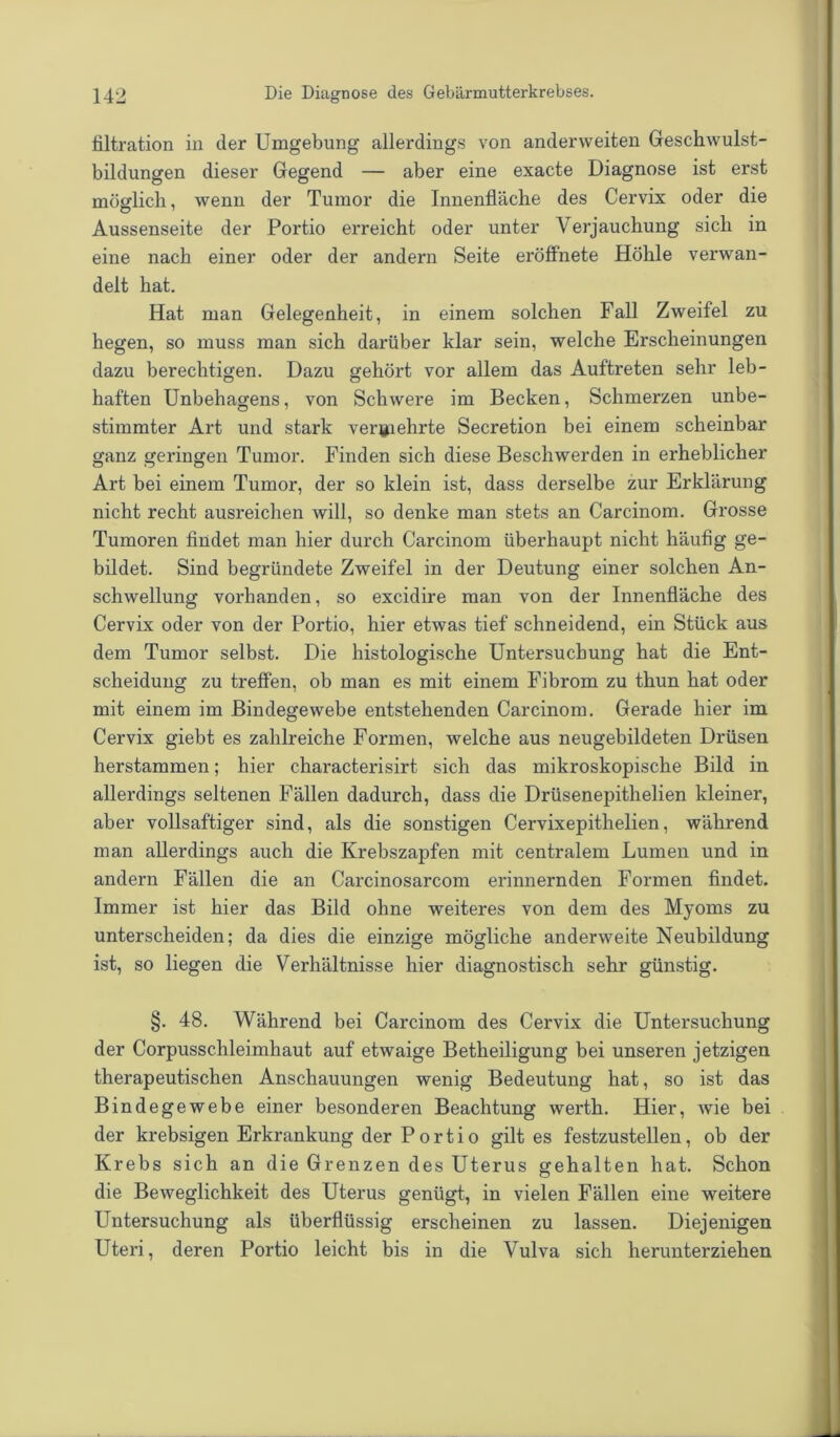 filtration in der Umgebung allerdings von anderweiten Geschwulst- bildungen dieser Gegend — aber eine exacte Diagnose ist erst möglich, wenn der Tumor die Innenfläche des Cervix oder die Aussenseite der Portio erreicht oder unter Verjauchung sich in eine nach einer oder der andern Seite eröffnete Höhle verwan- delt hat. Hat man Gelegenheit, in einem solchen Fall Zweifel zu hegen, so muss man sich darüber klar sein, welche Erscheinungen dazu berechtigen. Dazu gehört vor allem das Auftreten sehr leb- haften Unbehagens, von Schwere im Becken, Schmerzen unbe- stimmter Art und stark vermehrte Secretion bei einem scheinbar ganz geringen Tumor. Finden sich diese Beschwerden in erheblicher Art bei einem Tumor, der so klein ist, dass derselbe zur Erklärung nicht recht ausreichen will, so denke man stets an Carcinom. Grosse Tumoren findet man hier durch Carcinom überhaupt nicht häufig ge- bildet. Sind begründete Zweifel in der Deutung einer solchen An- schwellung vorhanden, so excidire man von der Innenfläche des Cervix oder von der Portio, hier etwas tief schneidend, ein Stück aus dem Tumor selbst. Die histologische Untersuchung hat die Ent- scheidung zu treffen, ob man es mit einem Fibrom zu thun hat oder mit einem im Bindegewebe entstehenden Carcinom. Gerade hier im Cervix giebt es zahlreiche Formen, welche aus neugebildeten Drüsen herstammen; hier characterisirt sich das mikroskopische Bild in allerdings seltenen Fällen dadurch, dass die Drüsenepithelien kleiner, aber vollsaftiger sind, als die sonstigen Cervixepithelien, während man allerdings auch die Krebszapfen mit centralem Lumen und in andern Fällen die an Carcinosarcom erinnernden Formen findet. Immer ist hier das Bild ohne weiteres von dem des Myoms zu unterscheiden; da dies die einzige mögliche anderweite Neubildung ist, so liegen die Verhältnisse hier diagnostisch sehr günstig. §. 48. Während bei Carcinom des Cervix die Untersuchung der Corpusschleimhaut auf etwaige Betheiligung bei unseren jetzigen therapeutischen Anschauungen wenig Bedeutung hat, so ist das Bindegewebe einer besonderen Beachtung werth. Hier, wie bei der krebsigen Erkrankung der Portio gilt es festzustellen, ob der Krebs sich an die Grenzen des Uterus gehalten hat. Schon die Beweglichkeit des Uterus genügt, in vielen Fällen eine weitere Untersuchung als überflüssig erscheinen zu lassen. Diejenigen Uteri, deren Portio leicht bis in die Vulva sich herunterziehen