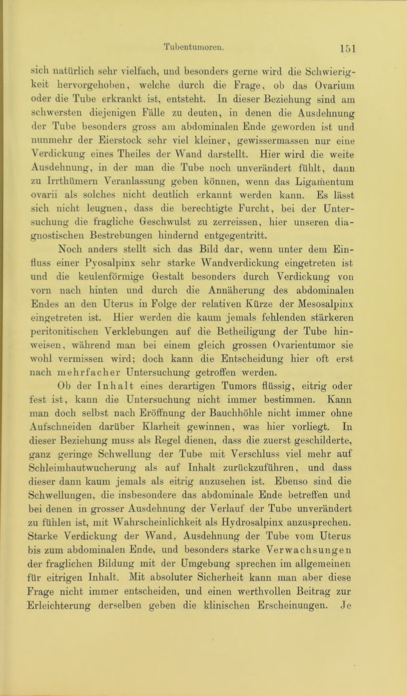 sich natürlich sehr vielfach, und besonders gerne wird die Schwierig- keit hervorgehoben, welche durch die Frage, ob das Ovarium oder die Tube erkrankt ist, entsteht. In dieser Beziehung sind am schwersten diejenigen Fälle zu deuten, in denen die Ausdehnung der Tube besonders gross am abdominalen Ende geworden ist und nunmehr der Eierstock sehr viel kleiner, gewissermassen nur eine Verdickung eines Theiles der Wand darstellt. Hier wird die weite Ausdehnung, in der man die Tube noch unverändert fühlt, dann zu IrrthUmern Veranlassung geben können, wenn das Ligamentum ovarii als solches nicht deutlich erkannt werden kann. Es lässt sich nicht leugnen, dass die berechtigte Furcht, bei der Unter- suchung die fragliche Geschwulst zu zerreissen, hier unseren dia- gnostischen Bestrebungen hindernd entgegentritt. Noch anders stellt sich das Bild dar, wenn unter dem Ein- fluss einer Pyosalpinx sehr starke Wandverdickung eingetreten ist und die keulenförmige Gestalt besonders durch Verdickung von vorn nach hinten und durch die Annäherung des abdominalen Endes an den Uterus in Folge der relativen Kürze der Mesosalpinx eingetreten ist. Hier werden die kaum jemals fehlenden stärkeren peritonitischen Verklebungen auf die Betheiligung der Tube hin- weisen, während man bei einem gleich grossen Ovarientumor sie wohl vermissen wird; doch kann die Entscheidung hier oft erst nach mehrfacher Untersuchung getroffen werden. Ob der Inhalt eines derartigen Tumors flüssig, eitrig oder fest ist, kaun die Untersuchung nicht immer bestimmen. Kann man doch selbst nach Eröffnung der Bauchhöhle nicht immer ohne Aufschneiden darüber Klarheit gewinnen, was hier vorliegt. In dieser Beziehung muss als Regel dienen, dass die zuerst geschilderte, ganz geringe Schwellung der Tube mit Verschluss viel mehr auf (j o o o Schleimhautwucherung als auf Inhalt zurückzuführen, und dass dieser dann kaum jemals als eitrig anzusehen ist. Ebenso sind die Schwellungen, die insbesondere das abdominale Ende betreffen und bei denen in grosser Ausdehnung der Verlauf der Tube unverändert zu fühlen ist, mit Wahrscheinlichkeit als Hydrosalpinx anzusprechen. Starke Verdickung der Wand, Ausdehnung der Tube vom Uterus bis zum abdominalen Ende, und besonders starke Verwachsungen der fraglichen Bildung mit der Umgebung sprechen im allgemeinen für eitrigen Inhalt. Mit absoluter Sicherheit kann man aber diese Frage nicht immer entscheiden, und einen werthvollen Beitrag zur Erleichterung derselben geben die klinischen Erscheinungen. .Je