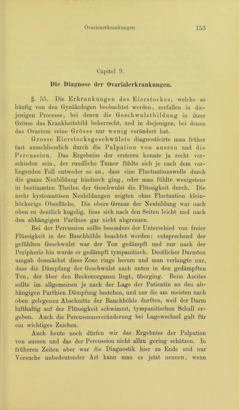Capitel 9. Die Diaguose der Ovarialerkrankungen. §. 55. Die Erkrankungen des Eierstockes, welche so häufig von den Gynäkologen beobachtet werden, zerfallen in die- jenigen Processe, bei denen die Geschwulstbildung in ihrer Grösse das Krankheitsbild beherrscht, und in diejenigen, bei denen das Ovarium seine Grösse nur wenig verändert hat. Grosse Eierstocksgeschwülste diagnosticirte man früher fast ausschliesslich durch die Palpation von aussen und die Percussion. Das Ergebniss der ersteren konnte ja recht ver- schieden sein, der rundliche Tumor fühlte sich je nach dem vor- liegenden Fall entweder so an, dass eine Fluctuationswelle durch die ganze Neubildung hindurch ging, oder man fühlte wenigstens in bestimmten Theilen der Geschwulst die Flüssigkeit durch. Die mehr kystomatösen Neubildungen zeigten ohne Fluctuation klein- höckerige Oberfläche. Die obere Grenze der Neubildung war nach oben zu deutlich kugelig, liess sich nach den Seiten leicht und nach den abhängigen Parthien gar nicht abgrenzen. Bei der Percussion sollte besonders der Unterschied von freier Flüssigkeit in der Bauchhöhle beachtet werden; entsprechend der gefühlten Geschwulst war der Ton gedämpft und nur nach der Peripherie hin wurde er gedämpft tympanitisch. Deutlicher Darmton umgab demnächst diese Zone rings herum und man verlangte nur, dass die Dämpfung der Geschwulst nach unten in den gedämpften Ton, der über den Beckenorganen liegt, überging. Beim Ascites sollte im allgemeinen je nach der Lage der Patientin an den ab- hängigen Parthien Dämpfung bestehen, und nur die am meisten nach oben gelegenen Abschnitte der Bauchhöhle durften, weil der Darm lufthaltig auf der Flüssigkeit schwimmt, tympanitischen Schall er- geben. Auch die Percussionsveränderung bei Lagewechsel galt für ein wichtiges Zeichen. Auch heute noch dürfen wir das Ergebniss der Palpation von aussen und das der Percussion nicht allzu gering schätzen. In früheren Zeiten aber war die Diagnostik hier zu Ende und nur Versuche unbedeutender Art kann man es jetzt nennen, wenn