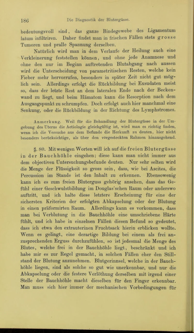 bedeutungsvoll sind, das ganze Bindegewebe des Ligamentum latum inbltriren. Daher findet man in frischen Fällen stets grosse Tumoren und pralle Spannung derselben. Natürlich wird man in dem Verlaufe der Heilung auch eine Verkleinerung feststellen können, und ohne jede Anamnese und ohne den nur im Beginn auftretenden Blutabgang nach aussen wird die Unterscheidung von parametritischen Resten, welche kein Fieber mehr hervorrufen, besonders in später Zeit nicht gut mög- lich sein. Allerdings erfolgt die Rückbildung bei Exsudaten meist so, dass der letzte Rest an dem lateralen Ende nach der Becken- wand zu liegt, und beim Hämatom kann die Resorption nach dem Ausgangspunkt zu schrumpfen. Doch erfolgt auch hier manchmal eine Senkung, oder die Rückbildung in der Richtung des Lymphstromes. Anmerkung. Weil für die Behandlung der Blutergüsse in der Um- gebung des Uterus die Aetiologie gleichgültig ist, wird man es richtig finden, wenn ich die Versuche aus dem Befunde die Herkunft zu deuten, hier nicht besonders berücksichtige, als über den vorgesteckten Rahmen hinausgehend. §.80. Mit wenigen Worten will ich auf die freien Blutergüsse in der Bauchhöhle eingehen; diese kann man nicht immer aus dem objectiven Untersuchungsbefunde deuten. Nur sehr selten wird die Menge der Flüssigkeit so gross sein, dass, wie bei Ascites, die Percussion im Stande ist den Inhalt zu erkennen. Ebensowenig kann ich es zum freien Bluterguss gehörig ansehen, dass das Ge- fühl einer Geschwulstbildung im Douglas’schen Raum oder anderswo auftritt, und ich halte diese letztere Erscheinung für eine der sichersten Kriterien der erfolgten Abkapselung oder der Blutung in einen präformirten Raum. Allerdings kann es Vorkommen, dass man bei Verblutung in die Bauchhöhle eine umschriebene Härte fühlt, und ich habe in einzelnen Fällen diesen Befund so gedeutet, dass ich etwa den extrauterinen Fruchtsack hierin erblicken wollte. Wenn es gelingt, eine derartige Bildung bei einem als frei an- zusprechenden Erguss durchzufühlen, so ist jedesmal die Menge des Blutes, welche frei in der Bauchhöhle liegt, beschränkt und ich habe mir es zur Regel gemacht, in solchen Fällen eher den Still- stand der Blutung anzunehmen. Blutgerinnsel, welche in der Bauch- höhle liegen, sind als solche so gut wie unerkennbar, und nur die Abkapselung oder die festere Verlöthung derselben mit irgend einer Stelle der Bauchhöhle macht dieselben für den Finger erkennbar. Man muss sich hier immer der mechanischen Vorbedingungen für