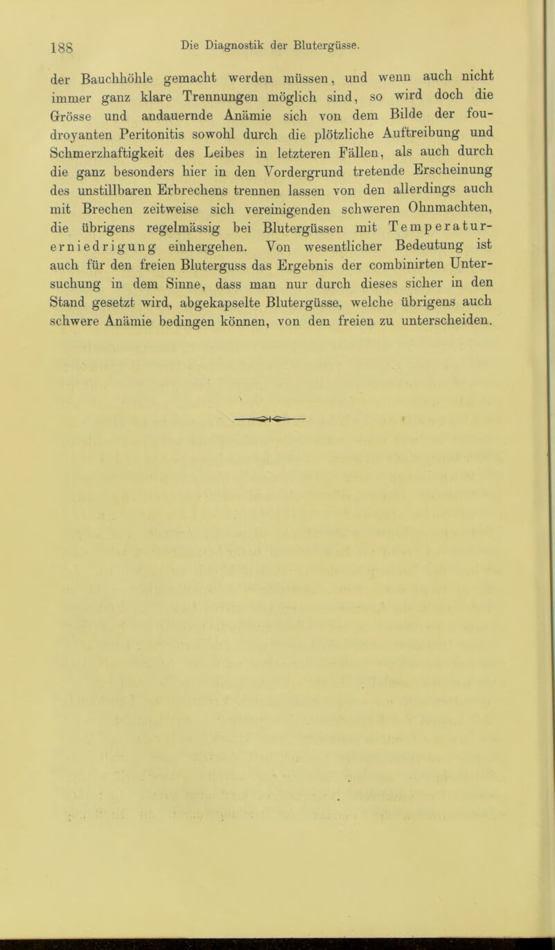 der Bauchhöhle gemacht werden müssen, und wenn auch nicht immer ganz klare Trennungen möglich sind, so wird doch die Grösse und andauernde Anämie sich von dem Bilde der fou- droyanten Peritonitis sowohl durch die plötzliche Auftreibung und Schmerzhaftigkeit des Leibes in letzteren Fällen, als auch durch die ganz besonders hier in den Vordergrund tretende Erscheinung des unstillbaren Erbrechens trennen lassen von den allerdings auch mit Brechen zeitweise sich vereinigenden schweren Ohnmächten, die übrigens regelmässig bei Blutergüssen mit Temperatur- erniedrigung einhergehen. Von wesentlicher Bedeutung ist auch für den freien Bluterguss das Ergebnis der combinirten Unter- suchung in dem Sinne, dass man nur durch dieses sicher in den Stand gesetzt wird, abgekapselte Blutergüsse, welche übrigens auch schwere Anämie bedingen können, von den freien zu unterscheiden.