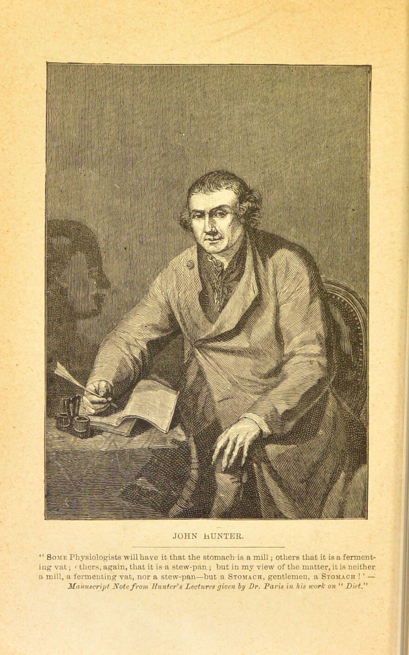 JOHN HUNTER. “ Some Physiologists will have it that the stomach is a mill; others that it is a ferment- ing vat; < thers, again, that it is a stew-pan ; hut in my view of the matter, it is neither a mill, a fermenting vat, nor a stew-pan—hut a Stomach, gentlemen, a Stomach ! ’ — Manuscript Note from Hunter's Lectures given by Dr. Paris in bis work on “ Diet.”