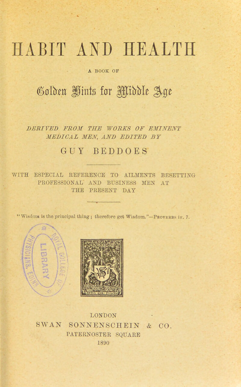 HABIT AND HEALTH A BOOK OP <Mr«t Hints for fptrirlo %%t DERIVED FROM THE WORKS OF EMINENT MEDICAL MEN, AND EDITED BY GUY BEDDOES WITH ESPECIAL REFERENCE TO AILMENTS BESETTING PROFESSIONAL AND BUSINESS MEN AT THE PRESENT DAY “ Wisdom is the principal thing ; therefore get Wisdom.”—Prove lias iv. 7. LONDON SWAN SONNENSCHEIN & CO. PATERNOSTER SQUARE 1890