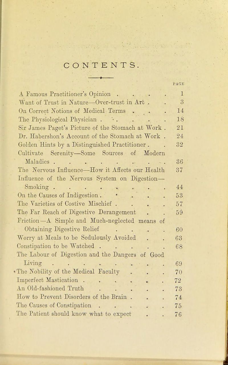 CONTENTS. PAGE A Famous Practitioner’s Opinion . . . 1 Want of Trust in Nature—Over-trust in Art . . 3 On Correct Notions of Medical Terms . . 14 The Physiological Physician . . . . 18 Sir James Paget’s Picture of the Stomach at Work . 21 Dr. Habershon’s Account of the Stomach at Work . 24 Golden Hints by a Distinguished Practitioner . . 32 Cultivate Serenity—Some Sources of Modern Maladies . . . . . . • . 36 The Nervous Influence—How it Affects our Health 37 Influence of the Nervous System on Digestion— Smoking ........ 44 On the Causes of Indigestion. • . . .53 The Varieties of Costive Mischief . . . .57 The Par Reach of Digestive Derangement . . 59 Friction—A Simple and Much-neglected means of Obtaining Digestive Relief . . . .60 Worry at Meals to be Sedulously Avoided . . 63 Constipation to be Watched . . . . .68 The Labour of Digestion and the Dangers of Good Living 69 • The Nobility of the Medical Faculty ... 70 Imperfect Mastication . . . . . .72 An Old-fashioned Truth ..... 73 How to Prevent Disorders of the Brain ... 74 The Causes of Constipation . . . . .75 The Patient should know what to expect . . 76