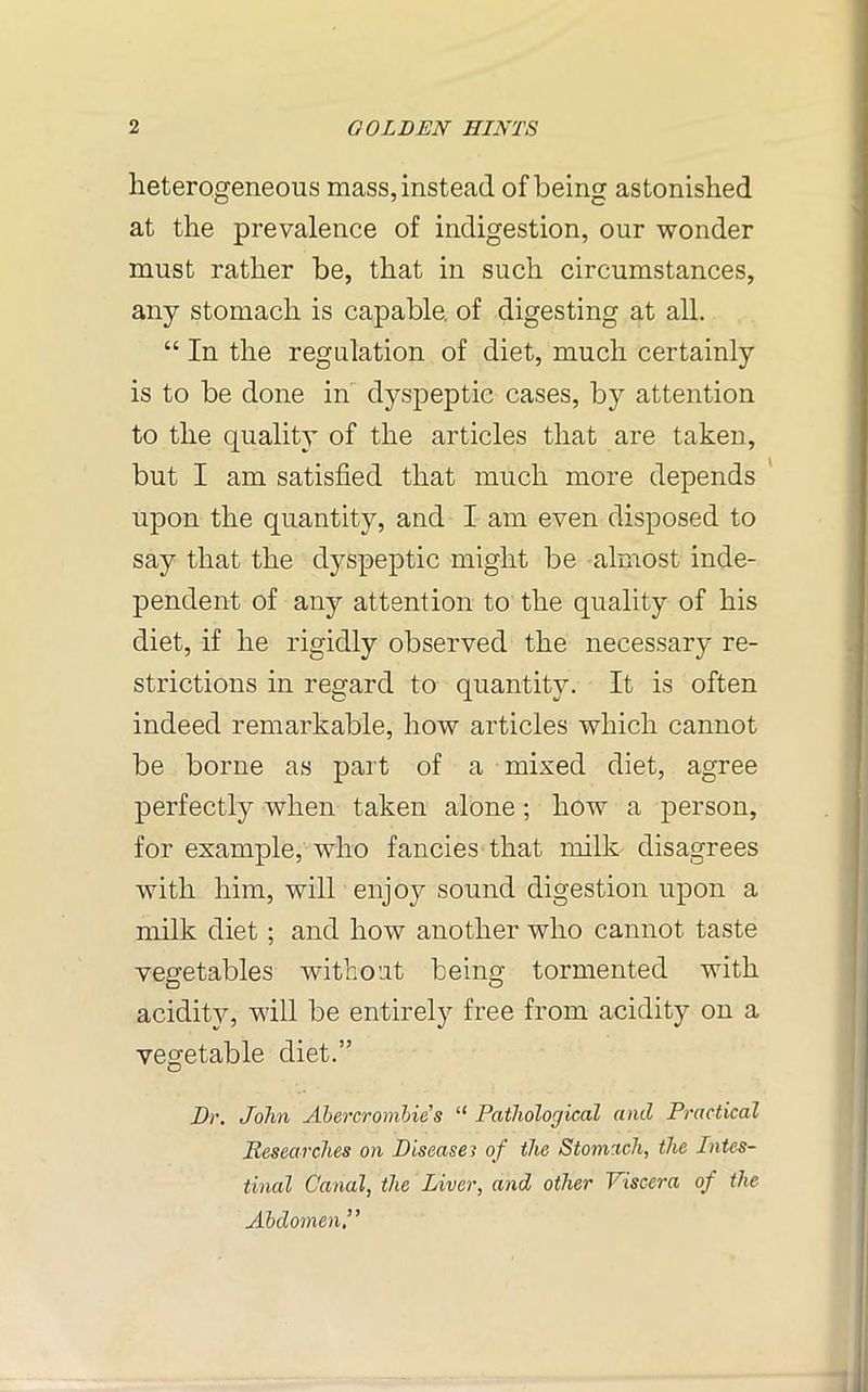 heterogeneous mass, instead of being astonished at the prevalence of indigestion, our wonder must rather be, that in such circumstances, any stomach is capable, of digesting at all. “ In the regulation of diet, much certainly is to be done in dyspeptic cases, by attention to the quality of the articles that are taken, but I am satisfied that much more depends upon the quantity, and I am even disposed to say that the dyspeptic might be almost inde- pendent of any attention to the quality of his diet, if he rigidly observed the necessary re- strictions in regard to quantity. It is often indeed remarkable, how articles which cannot be borne as part of a mixed diet, agree perfectly when taken alone; how a person, for example, who fancies that milk disagrees with him, will enjoy sound digestion upon a milk diet ; and how another who cannot taste vegetables without being tormented with acidity, will be entirely free from acidity on a vegetable diet.” Dr. John Abercrombies “ Pathological and Practical Researches on Disease? of the Stomach, the Intes- tinal Canal, the Liver, and other Viscera of the Abdomen’ ’