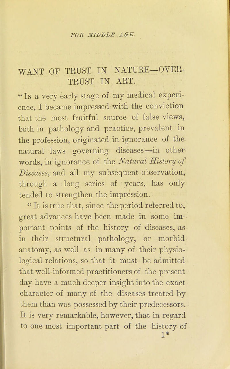 WANT OF TRUST IN NATURE—OYER- TRUST IN ART. “ In a very early stage of my medical experi- ence, I became impressed with the conviction that the most fruitful source of false views, both in pathology and practice, prevalent in the profession, originated in ignorance of the natural laws governing diseases—in other words, in ignorance of the Natural History of Diseases, and all my subsequent observation, through a long series of years, has only tended to strengthen the impression. “ It is true that, since the period referred to, great advances have been made in some im- portant points of the history of diseases, as in their structural pathology, or morbid anatomy, as well as in many of their physio- logical relations, so that it must be admitted that well-informed practitioners of the present day have a much deeper insight into the exact character of many of the diseases treated by them than was possessed by their predecessors. It is very remarkable, however, that in regard to one most important part of the history of 1*