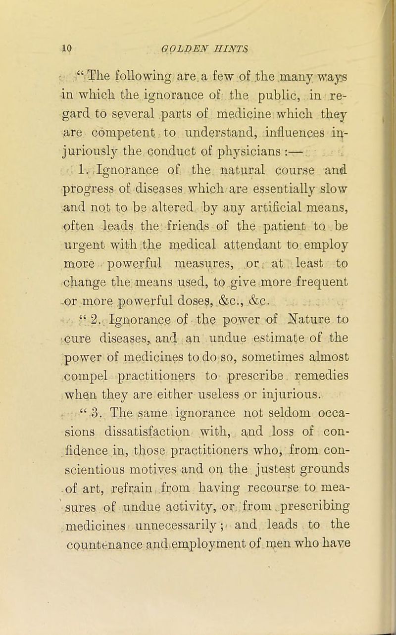 “ The following are. a few of the many ways in which the ignorance of the public, in re- gard to several parts of medicine which they are competent to understand, influences in- juriously the conduct of physicians :— 1. Ignorance of the natural course and progress of diseases which are essentially slow and not to be altered by any artificial means, often leads the friends of the patient to be urgent with the medical attendant to employ more powerful measures, or at least to change the means used, to give more frequent or more powerful doses, &c., &c. “ 2. Ignorance of the power of Nature to cure diseases,, and an undue estimate of the power of medicines to do so, sometimes almost compel practitioners to prescribe remedies when they are either useless or injurious. “ 3. The same ignorance not seldom occa- sions dissatisfaction with, and loss of con- fidence in, those practitioners who, from con- scientious motives and on the justest grounds of art, refrain from having recourse to mea- sures of undue activity, or from. prescribing medicines unnecessarily; ■ and leads to the countenance and employment of men who have