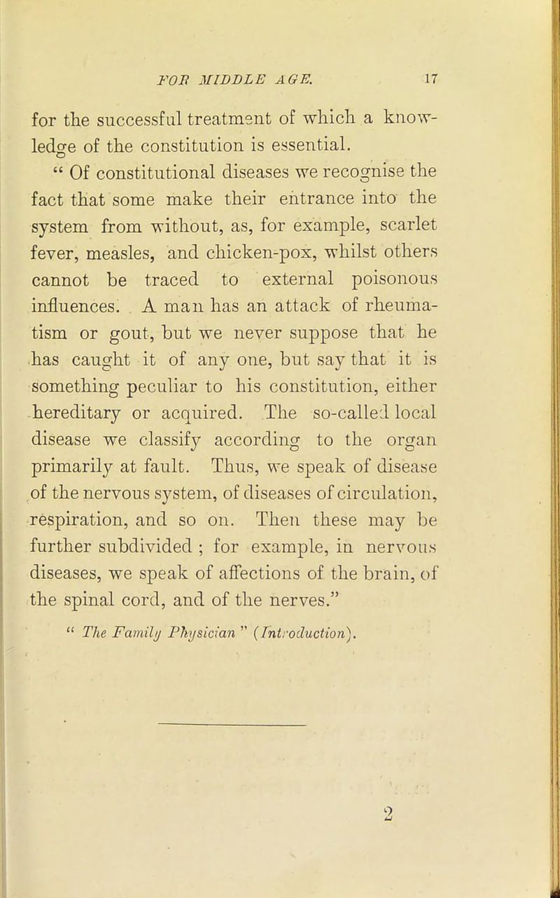 for the successful treatment of which a know- ledge of the constitution is essential. O “ Of constitutional diseases we recognise the fact that some make their entrance into the system from without, as, for example, scarlet fever, measles, and chicken-pox, whilst others cannot be traced to external poisonous influences. A man has an attack of rheuma- tism or gout, but we never suppose that he has caught it of any one, but say that it is something peculiar to his constitution, either hereditary or acquired. The so-called local disease we classify according to the organ primarily at fault. Thus, we speak of disease of the nervous system, of diseases of circulation, respiration, and so on. Then these may be further subdivided ; for example, in nervous diseases, we speak of affections of the brain, of the spinal cord, and of the nerves.” “ The Family Physician ” (Introduction). o