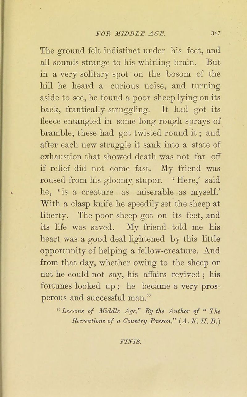 The ground felt indistinct under his feet, and all sounds strange to his whirling brain. But in a very solitary spot on the bosom of the hill he heard a curious noise, and turning aside to see, he found a poor sheep lying on its back, frantically struggling. It had got its fleece entangled in some long rough sprays of bramble, these had got twisted round it; and after each new struggle it sank into a state of exhaustion that showed death was not far off if relief did not come fast. My friend was roused from his gloomy stupor. ‘ Here,’ said he, 4 is a creature as miserable as myself.’ With a clasp knife he speedily set the sheep at liberty. The poor sheep got on its feet, and its life was saved. My friend told me his heart was a good deal lightened by this little opportunity of helping a fellow-creature. And from that day, whether owing to the sheep or not he could not say, his affairs revived; his fortunes looked up ; he became a very pros- perous and successful man.” “ Lessons of Middle Age.” By the Author of “ The Recreations of a Country Parson.” (A. K. IT. B.) FINIS.
