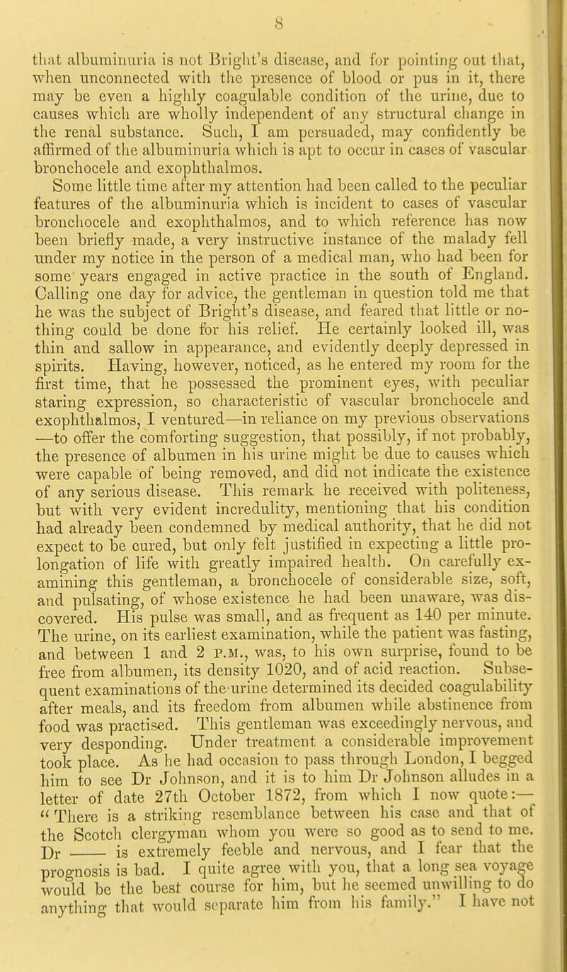 that albuminuria is not Briglit's disease, and for pointing out that, when unconnected with the presence of blood or pus in it, there may be even a highly coagulable condition of the urine, due to causes which are wholly independent of any structural change in the renal substance. Such, I am persuaded, may confidently be affirmed of the albuminuria which is apt to occur in cases of vascular bronchocele and exophthalmos. Some little time after my attention had been called to the peculiar features of the albuminuria which is incident to cases of vascular bronchocele and exophthalmos, and to which reference has now been briefly made, a very instructive instance of the malady fell under my notice in the person of a medical man, who had been for some years engaged in active practice in the south of England. Calling one day for advice, the gentleman in question told me that he was the subject of Bright's disease, and feared that little or no- thing could be done for his relief. He certainly looked ill, was thin and sallow in appearance, and evidently deeply depressed in spirits. Having, however, noticed, as he entered my room for the first time, that he possessed the prominent eyes, with peculiar staring expression, so characteristic of vascular bronchocele and exophthalmos, I ventured—in reliance on my previous observations —to offer the comforting suggestion, that possibly, if not probably, the presence of albumen in his urine might be due to causes which were capable of being removed, and did not indicate the existence of any serious disease. This remark he received with politeness, but with very evident incredulity, mentioning that his condition had already been condemned by medical authority, that he did not expect to be cured, but only felt justified in expecting a little pro- longation of life with greatly impaired health. On carefully ex- amining this gentleman, a bronchocele of considerable size, soft, and pulsating, of whose existence he had been unaware, was dis- covered. His pulse was small, and as frequent as 140 per minute. The urine, on its earliest examination, while the patient was fasting, and between 1 and 2 v.ii., was, to his own surprise, found to be free from albumen, its density 1020, and of acid reaction. Subse- quent examinations of the urine determined its decided coagulability after meals, and its freedom from albumen while abstinence from food was practised. This gentleman was exceedingly nervous, and very desponding. Under treatment a considerable improvement took place. As he had occasion to pass through London, I begged him to see Dr Johnson, and it is to liim Dr Johnson alludes in a letter of date 27th October 1872, from which I now quote:—  There is a striking rescmbhince between his case and that of the Scotcli clergyman whom you were so good as to send to me. is extremely feeble and nervous, and I fear that the prognosis is bad. I quite agree with you, that a long sea voyage would be the best course for him, but lie seemed unwilhng to do anytliing that would separate liim from his family. I have not