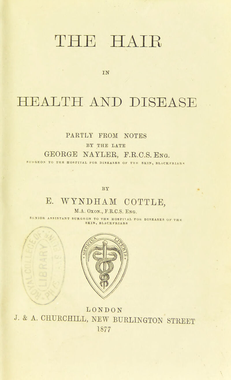 IN HEALTH AND DISEASE PARTLY FEOM NOTES BY THE LATE GEORGE NAYLER, F.R.C.S. Eng. SIMISEON TO TIIK HOSPITAL I'OIl DISEASES OF THK SKIN, BLACKKRIAU1 BY E. WYNDHAM COTTLE, M.A. Oxon., F.B..C.S. Eng. SI SIOK ASSISTANT 8URGKON TO THK HOSPITAL foil DISEASES OK THK SKIN, BLACKFKIARS LONDON J. & A. CHURCHILL, NEW BURLINGTON STREET 1877