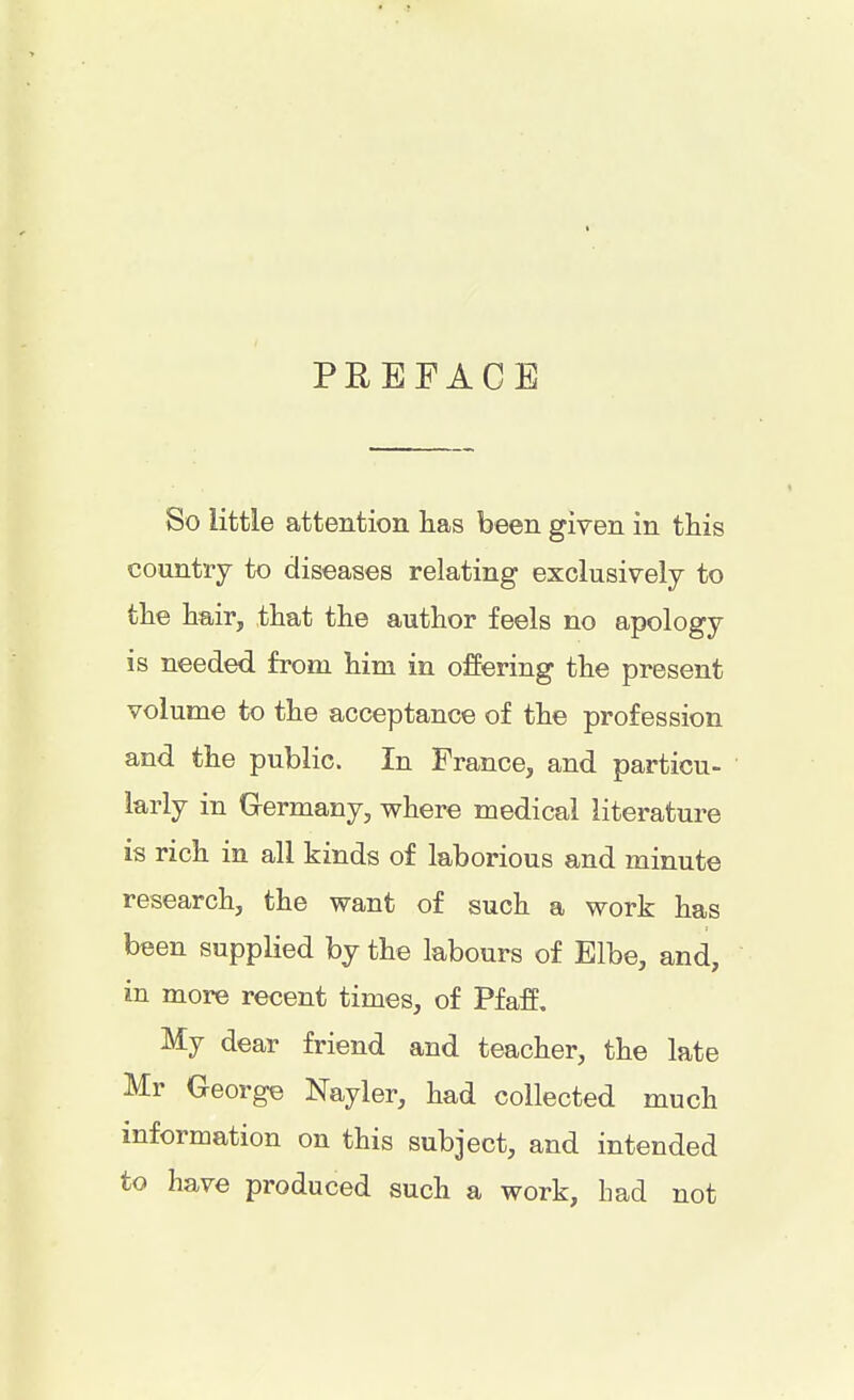 PREFACE So little attention has been given in this country to diseases relating exclusively to the hair, that the author feels no apology is needed from him in offering the present volume to the acceptance of the profession and the public. In France, and particu- larly in Germany, where medical literature is rich in all kinds of laborious and minute research, the want of such a work has been supplied by the labours of Elbe, and, in more recent times, of Pfaff. My dear friend and teacher, the late Mr George Nayler, had collected much information on this subject, and intended to have produced such a work, bad not